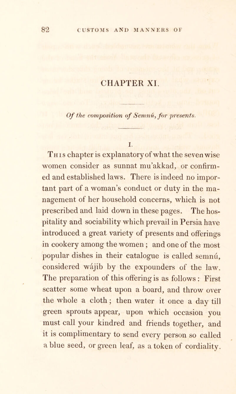 CHAPTER XL Of the composition of Semnu, for presents. 1. This chapter is explanatory of what the seven wise women consider as sunnat mu’akkad, or confirm- ed and established laws. There is indeed no impor- tant part of a woman’s conduct or duty in the ma- nagement of her household concerns, which is not prescribed and laid down in these pages. The hos- pitality and sociability which prevail in Persia have introduced a great variety of presents and offerings in cookery among the women; and one of the most popular dishes in their catalogue is called semnu, considered wajib by the expounders of the law. The preparation of this offering is as follows : First scatter some wheat upon a board, and throw over the whole a cloth; then water it once a day till green sprouts appear, upon which occasion you must call your kindred and friends together, and it is complimentary to send every person so called a blue seed, or green leaf, as a token of cordiality.