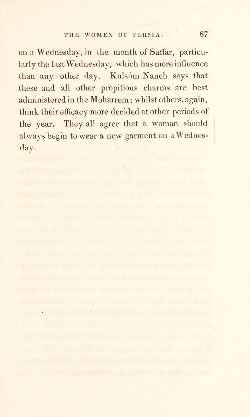 on a Wednesday, in the month of Saffar, particu- larly the last Wednesday, which has more influence than any other day. Kulsum Naneh says that these and all other propitious charms are best administered in the Moharrem; whilst others, again, think their efficacy more decided at other periods of the year. They all agree that a woman should always begin to wear a new garment on aWednes-