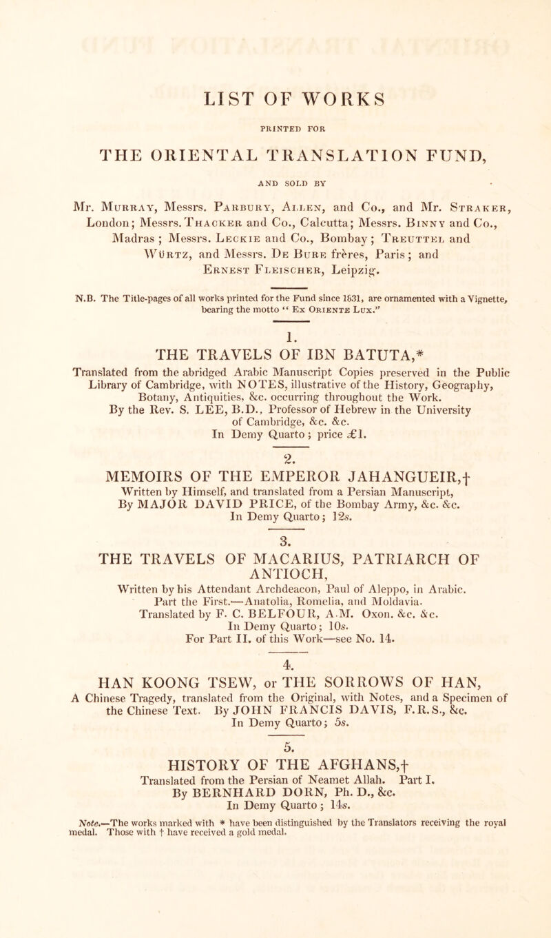 LIST OF WORKS PRINTED FOR THE ORIENTAL TRANSLATION FUND, AND SOLD BY Mr. Murray, Messrs. Parbury, Allen, and Co., and Mr. Straker, London; Messrs.Thacker and Co., Calcutta; Messrs. Binnv and Co., Madras ; Messrs. Leckie and Co., Bombay; Treuttel and WiiRTZ, and Messrs. De Bure fr^res, Paris; and Ernest Fleischer, Leipzig-. N.B. The Title-pages of all works printed for the Fund since 1631, are ornamented with a Vignette, bearing the motto “ Ex Oriente Lux.” 1. THE TRAVELS OF IBN BATUTA,* Translated from the abridged Arabic Manuscript Copies preserved in the Public Library of Cambridge, with NOTES, illustrative of the History, Geography, Botany, Antiquities, &c. occurring throughout the Work. By the Rev. S. LEE, B.D., Professor of Hebrew in the University of Cambridge, &c. &c. In Demy Quarto; price £1. 2. MEMOIRS OF THE EMPEROR JAHANGUEIR,f Written by Himself, and translated from a Persian Manuscript, By MAJOR DAVID PRICE, of the Bombay Army, &c. &c. In Demy Quarto; 12s. 3. THE TRAVELS OF MACARIUS, PATRIARCH OF ANTIOCH, Written by his Attendant Archdeacon, Paul of Aleppo, in Arabic. Part the First.—Anatolia, Romelia, and Moldavia. Translated by F. C. BELFOUR, A M. Oxon. &c. &c. In Demy Quarto; 10s. For Part II. of this Work—see No. 14. 4. HAN KOONG TSEW, or THE SORROWS OF HAN, A Chinese Tragedy, translated from the Original, with Notes, and a Specimen of the Chinese Text. By JOHN FRANCIS DAVIS, F.R.S., &c. In Demy Quarto; 5s. 5. HISTORY OF THE AFGHANS,f Translated from the Persian of Neamet Allah. Part I, By BERNHARD DORN, Ph. D., &c. In Demy Quarto ; 14s. Note.—-The works marked with * have been distinguished by the Translators receiving the royal medal. Those with f have received a gold medal.