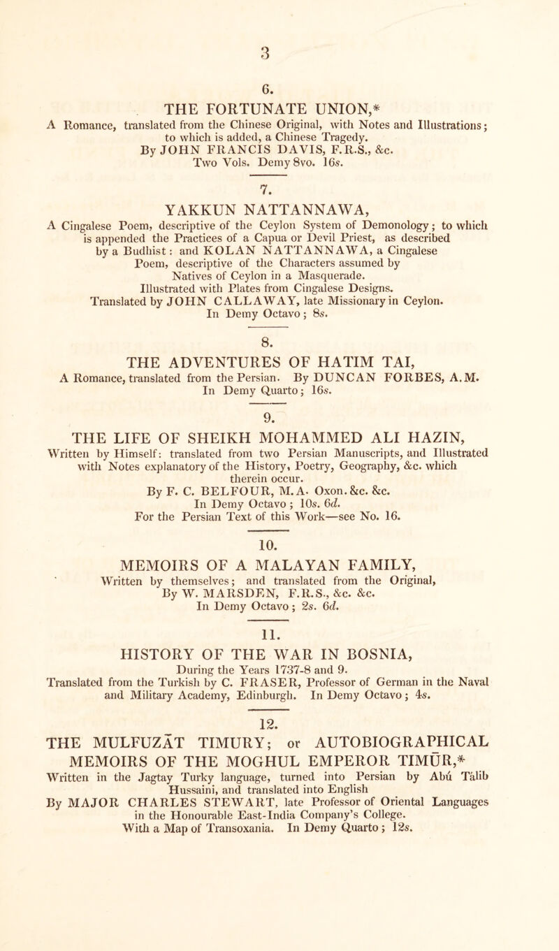 6. THE FORTUNATE UNION,* A Romance, translated from the Chinese Original, with Notes and Illustrations; to which is added, a Chinese Tragedy. By JOHN FRANCIS DAVIS, F.R.S., &c. Two Vols. Deiny8vo. 16s. 7. YAKKUN NATTANNAWA, A Cingalese Poem, descriptive of the Ceylon System of Demonology; to which is appended the Practices of a Capua or Devil Priest, as described by a Budhist: and KOLAN NATTANNAWA, a Cingalese Poem, descriptive of the Characters assumed by Natives of Ceylon in a Masquerade. Illustrated with Plates from Cingalese Designs. Translated by JOHN CALLAWAY, late Missionary in Ceylon. In Demy Octavo; 8s. 8. THE ADVENTURES OF HATIM TAI, A Romance, translated from the Persian. By DUNCAN FORBES, A.M. In Demy Quarto; 16s. 9. THE LIFE OF SHEIKH MOHAMMED ALI HAZIN, Written by Himself: translated from two Persian Manuscripts, and Illustrated with Notes explanatory of the History, Poetry, Geography, &c. which therein occur. By F. C. BELFOUR, M.A. Oxon.&c. &c. In Demy Octavo ; 10s. 6d. For the Persian Text of this Work—see No. 16. 10. MEMOIRS OF A MALAYAN FAMILY, Written by themselves; and translated from the Original, By W. MARSDEN, F.R.S., &c. &c. In Demy Octavo; 2s. 6d. 11. HISTORY OF THE WAR IN BOSNIA, During the Years 1737-8 and 9. Translated from the Turkish by C. FRASER, Professor of German in the Naval and Military Academy, Edinburgh. In Demy Octavo; 4s. 12. THE MULFUZAT TIMURY; or AUTOBIOGRAPHICAL MEMOIRS OF THE MOGHUL EMPEROR TIMUR,* Written in the Jagtay Turky language, turned into Persian by Abu Talib Hussaini, and translated into English By MAJOR CHARLES STEWART, late Professor of Oriental Languages in the Honourable East-India Company’s College. With a Map of Transoxania. In Demy Quarto ; 12s.