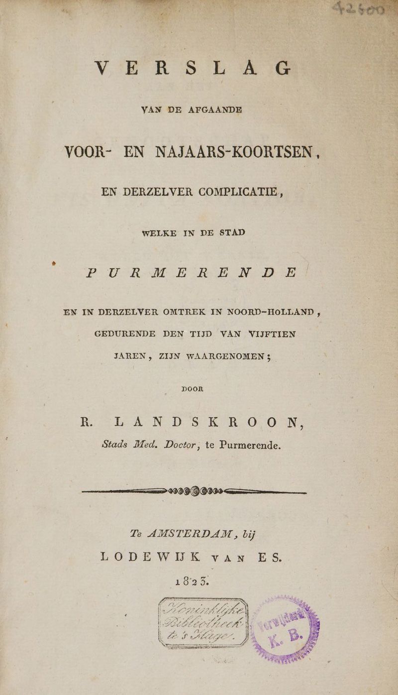 «4, VERSLAG VAN DE AFGAANDE VOOR- EN NAJAARS-KOORTSEN , EN DERZELVER COMPLICATIE, WELKE IN DE STAD PU RMERE NAE EN IN DERZELVER OMTREK IN NOORD-HOLLAND , GEDURENDE DEN TIJD VAN VIJFTIEN JAREN , ZIJN WAARGENOMEN 5 DOOR REL AN DESK ROOM Stads Med. Doctor, te Purmerende. Te AMSTERDAM, bij LODEWIJK van ES. 1825. EAA VPL IE 7 va Ë