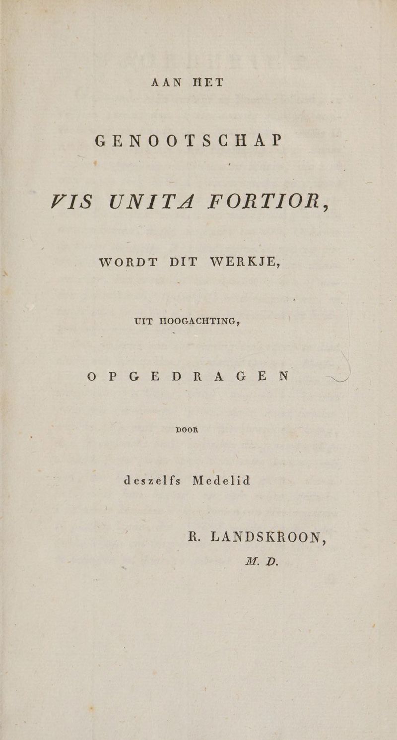 AAN HET GENOOTSCHAP n VIS UNITA FORTIOR, WORDT DIT WERKJE, OTE ER Rek GEN. DOOR deszelfs Medelid R. LANDSKROON, | M. D.