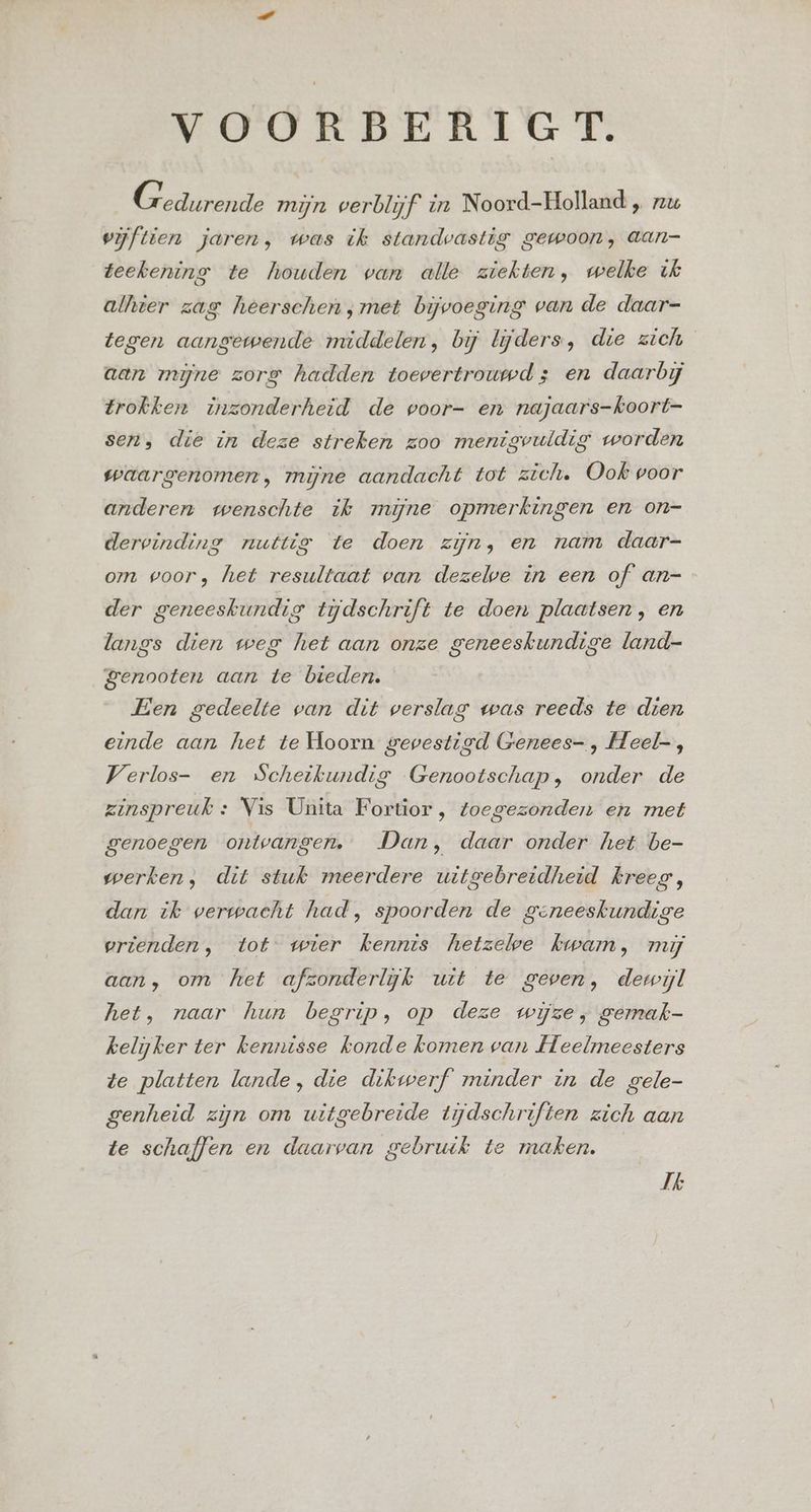 VOORBERIGT. G edurende mijn verblijf in Noord-Holland „ zu vijftien jaren, was ik standvastig gewoon, aan- Zeekening te Mhouden wan alle ziekten, welke ik alhier zag hèeerschen;met bijvoeging van de daar=- tegen aangewende middelen, bij lijders, die zich aan mijne zorg hadden toevertrouwd ; en daarbij trokken inzonderheid de voor- en najaars-koort- sen, die in deze streken zoo menigvuldig worden waargenomen, mijne aandacht tot zich. Ook voor anderen wenschte ik mijne opmerkingen en on- dervinding nuttie te doen zijn, en nam daar- om goor, het resultaat van dezelve in een of an- der geneeskundig tijdschrift te doen plaatsen, en langs dien weg het aan onze geneeskundige land- genooten aan te bieden. Een gedeelte van dit verslag was reeds te dien einde aan het te Hoorn gevestigd Genees- , Heel-, Verlos- en Scheikundig Genootschap, onder de zinspreuk « Vis Unita Fortior, toegezonden en met genoegen ontvangen. Dan, daar onder het be- werken, dit stuk meerdere uitgebreidheid kreeg, dan ik verwacht had, spoorden de geneeskundige vrienden, tot wier kennis hetzeloe kwam, mij aan, om het afzonderlijk uit te geven, dewijl het, naar hun begrip, op deze wijze, gemak- kelijker ter kennisse konde komen van Heelmeesters te platten lande, die dikwerf minder in de gele- genheid zijn om uitgebreide tijdschriften zich aan te schaffen en daarvan gebruik te maken. Jk