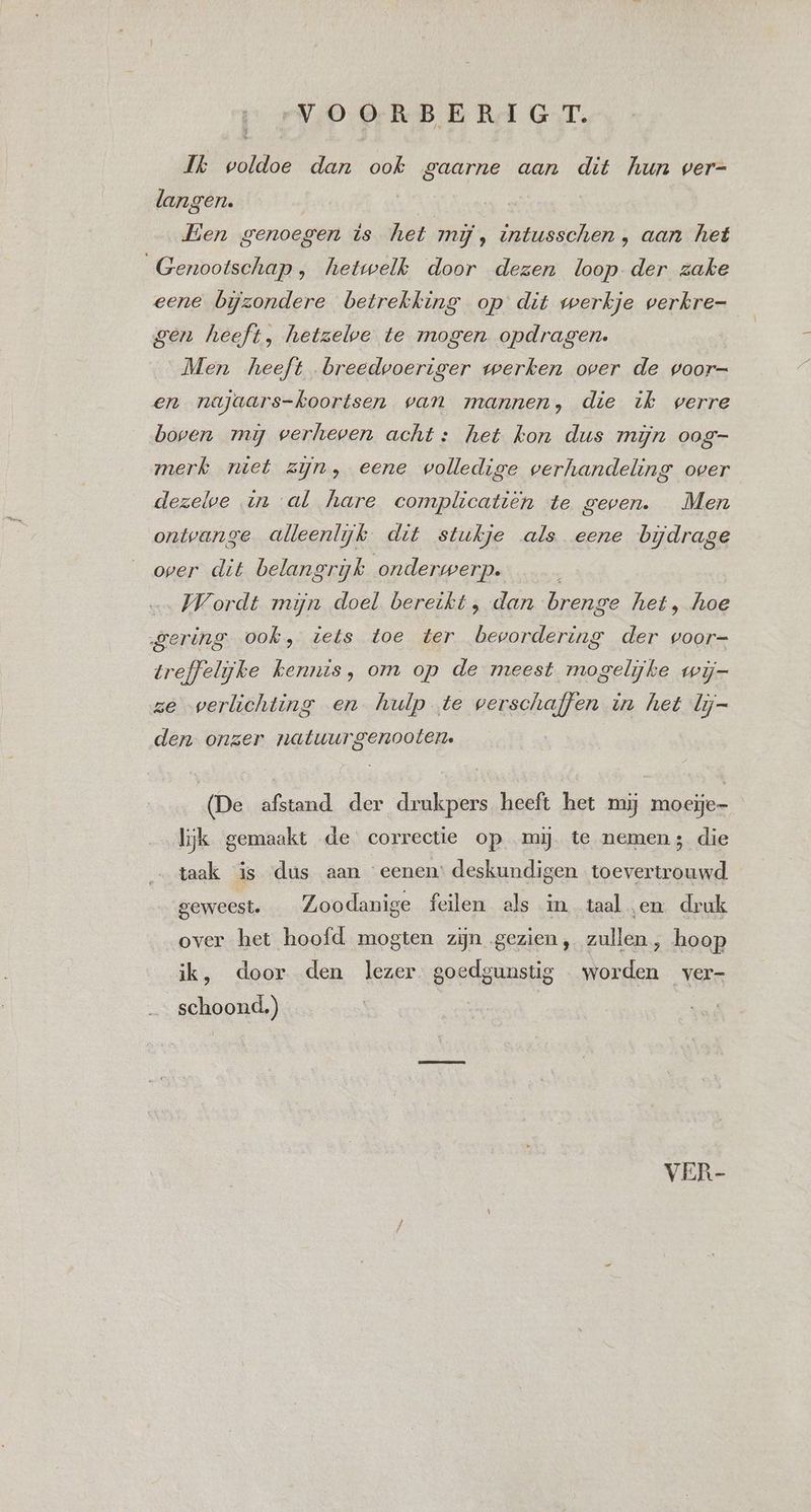 1 Ik voldoe dan ook gaarne aan dit hun ver- langen. Een genoegen ts het mij, intusschen , aan het Genootschap, hetwelk door dezen loop der zake eene bijzondere betrekking op dit werkje verkre- — gen heeft, hetzelve te mogen opdragen. Men heeft breedvoeriger werken over de voor- en najaars-koortsen van mannen, die ik verre boven mi verheven acht: het kon dus mijn oog- merk niet zijn, eene volledige verhandeling over dezelve tn al hare complicatiën te geven. Men ontvange alleenlijk dit stukje als eene bijdrage over dit belangrijk onderwerp. Wordt mijn doel bereikt, dan brenge het, hoe gering ook, iets toe ter bevordering der voor- trefjelijke kennis, om op de meest mogelijke wij- ze werlichting en hulp te verschaffen in het lij- den onzer natuurgenooten. (De afstand. der drukpers heeft het mij moeije- lijk gemaakt de correctie op mij te nemen; die taak is dus aan eenen: deskundigen toevertrouwd geweest. Zoodanige feilen als in taal en druk over het hoofd mogten zijn gezien, zullen, hoop ijk, door den lezer goedgunstig worden ver- schoond.) VER-