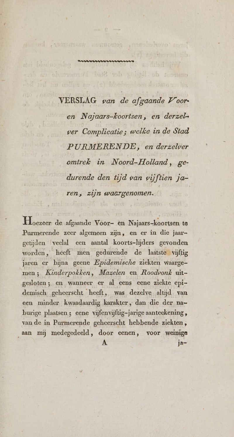 VERSLAG van De afgaande Voor en Najaars-koortsen, en derzel- ver Complicatie; welke in de Stad PURMERENDE, en derzelver omtrek in JN hl Holland ‚ ger durende den tijd van vijftien ja- ren, zijn waärgenomen. Khen de afgaande Voor- én Najaars-koortsen te Purmerende zeer algemeen zijn, en er in die jaar- getijden ‘veelal een aantal koorts-lijders gevonden worden, heeft men gedurende de laätste vijftig jaren er bijjna geene Epidemische ziekten waarge- men 3 Kinderpokken, Mazelen en Roodvonk uit- gesloten; en wanneer er al eens eene ziekte epi- demisch geheerscht heeft, was dezelve altijd van een minder. kwaadaardig karakter, dan die der na- burige plaatsen 3 eene vijfenvijftig-jarige aanteekening , van de in Purmerende geheerscht hebbende ziekten ; aan mij medegedeeld, door eenen, voor weinige JN ja=-