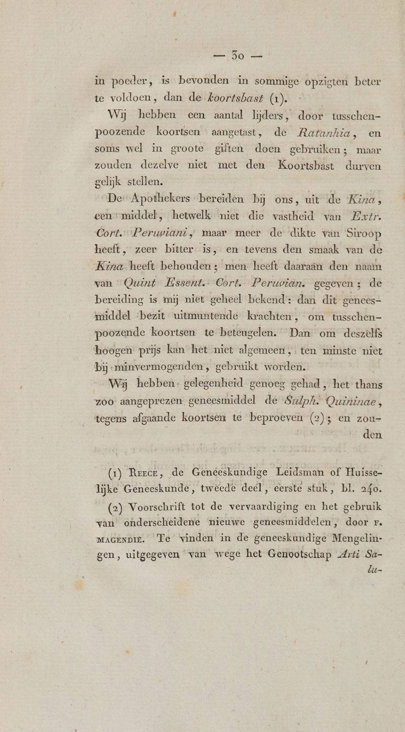 _ 50 — in poeder, is bevonden in sommige opzigten beter te voldoen, dan de Aoortsbast (1). | Wij hebben een aantal lijders, door tusschen- poozende koortsen aangetast, de Ratanhia, en soms wel in groote giften doen gebruiken; maar zouden dezelve niet met den Koortsbast durven gelijk stellen. De: Apothekers bereiden bij ons, uit de Kina, een middel, hetwelk niet die vastheid van Extr. Cort. Perwwiant, maar meer de dikte van Siroop heeft, zeer bitter is, en tevens den smaak van de Kina heeft behouden ; men heeft daaraan den naam van Quint Essent. 6b re Peruvian. gegeven 3 de bereiding is mij niet geheel bekend: dan dit genees- middel ‘bezit uitmuntende krachten, om tusschen- poozende koortsen te beteugelen. Dan om deszelfs hoogen prijs kan het niet algemeen ,. ten minste niet bij „minvermogenden , gebruikt worden. Wij hebben. gelegenheid genoeg gehad , het thans zoo: aangeprezen. geneesmiddel de SuZph. Quininae, tegens afgaande koortsen te beproeven (2); en zou- | | den (1) En de Genéeskundige Leidsman of Huisse- lijke Geneeskunde, tweede deel, eerste stuk, bl. 240. (2) Voorschrift tot de vervaardiging en het gebruik van onderscheidene nieuwe geneesmiddelen, door r. MAGENDIE. Te vinden in de geneeskundige Mengelin- gen, uitgegeven van wege het Genootschap Arti Sa- lu-