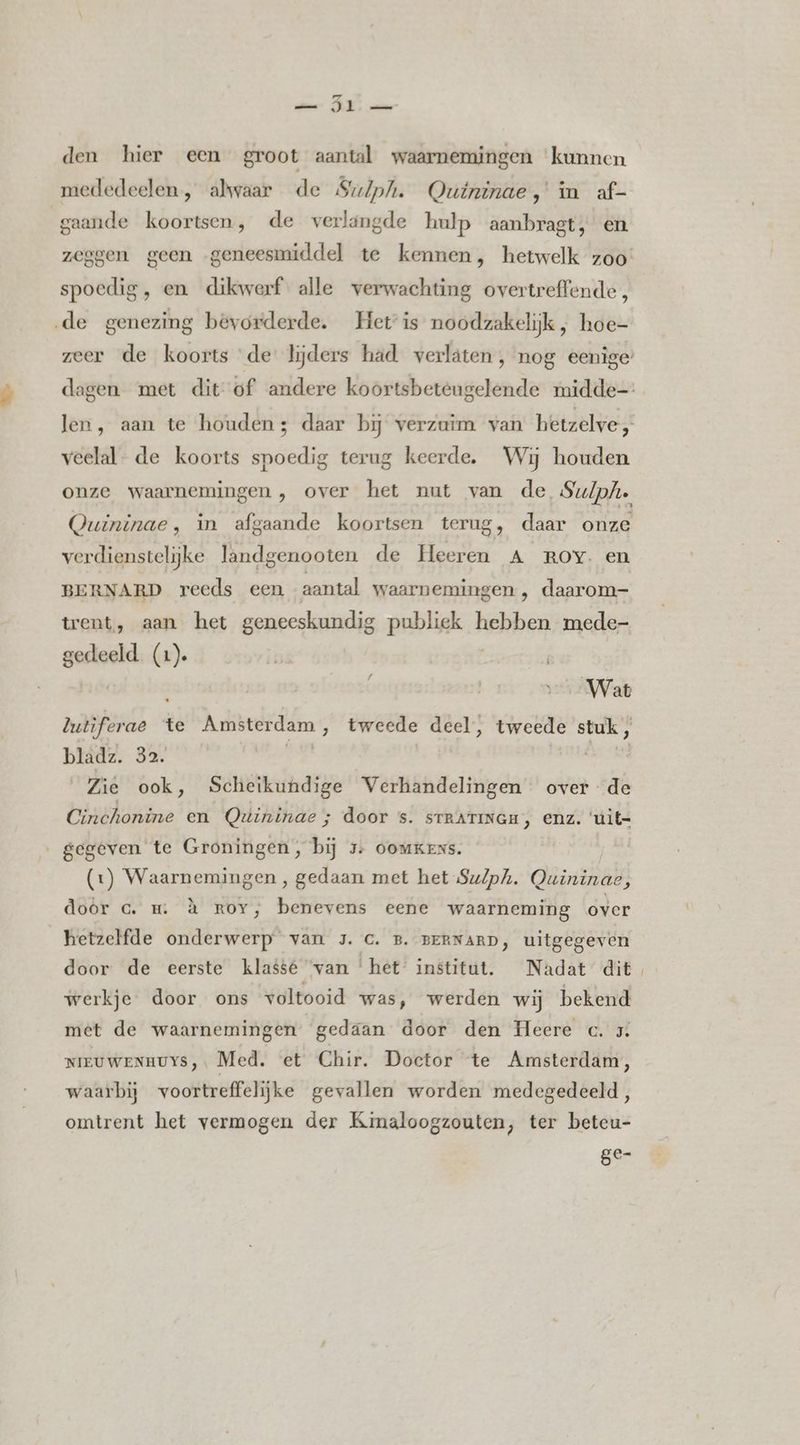 ame AK vate den hier een groot aantal waarnemingen ‘kunnen mededeelen , alwaar de Sulph. Qutninae,' in af- gaande koortsen, de verlangde hulp aanbragt, en spoedig, en dikwerf alle verwachting overtreffende, ‚de genezing bevorderde. Het is noodzakelijk, hoe- veelal. de koorts spoedig terug keerde. Wij houden verdienstelijke landgenooten de Heeren A ROY. en BERNARD reeds een aantal waarnemingen , daarom- trent, aan het geneeskundig publiek hebben mede- en (1). Wat putiferae 4 te Amsterdam , tweede deel, tweede stuk , bladz. 32. ilk WAT ook , Scheikundige Verhandelingen over de Cinchonine en Quininae ; door s. srrarmwau, enz. 'uit- „gegeven te Groningen, bij 5: ooukens. (1) Waarnemingen , gedaan met het Su/ph. Quininae, door c. m. à roy, benevens eene waarneming over _ hetzelfde onderwerp van 3. C. B. BERNARD, uitgegeven door de eerste klasse ‘van ‘het Institut. Nadat dit werkje door ons voltooid was, werden wij bekend met de waarnemingen” gedaan door den Heere c. 5. NIEUWENHUYS,. Med. et Chir. Doctor te Amsterdam, waarbij voortreffelijke gevallen worden medegedeeld, omtrent het vermogen der Kimaloogzouten, ter beteu- ge-