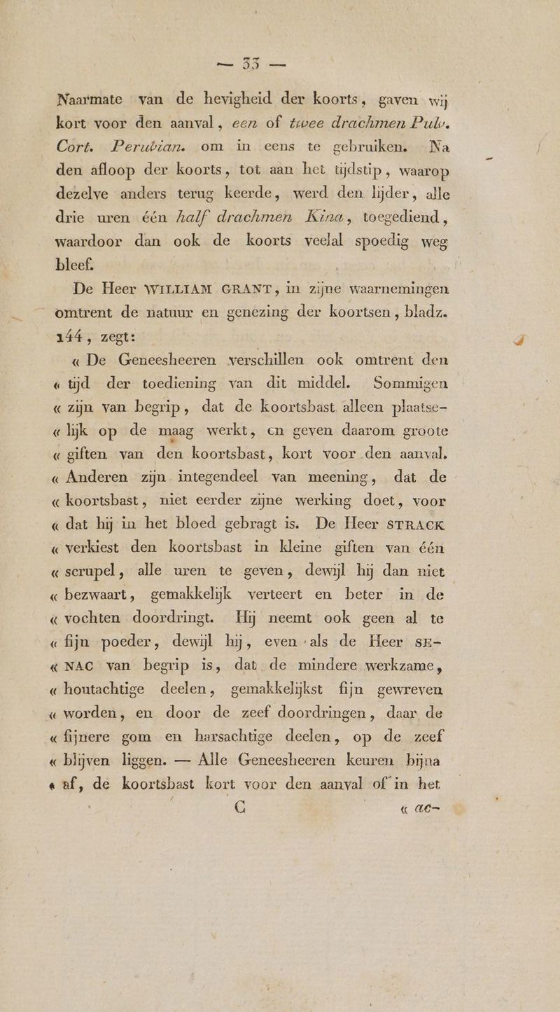 ed era oi Ommen Naarmate van de hevigheid der koorts, gaven wij kort voor den aanval, een of twee drachmen Pul. Cort. Perubian. om in eens te gebruiken. Na den afloop der koorts, tot aan het tijdstip , waarop dezelve anders terug keerde, werd den lijder, alle drie uren één half drachmen Kina, toegediend, waardoor dan ook de koorts veelal spoedig weg bleef. De Heer WILLIAM GRANT, in zijne waarnemingen omtrent de natuur en genezing der koortsen , bladz. 144, zegt: — « De Geneesheeren verschillen ook omtrent den « tijd der toediening van dit middel. Sommigen « zijn van begrip, dat de koortsbast alleen plaatse «lijk op de maag werkt, em geven daarom groote « giften van den koortsbast, kort voor den aanval. « Anderen zijn integendeel van meening, dat de « koortsbast, niet eerder zijne werking doet, voor « dat hij in het bloed gebragt is. De Heer STRACK « verkiest den koortsbast in kleine giften van één « serupel , alle uren te geven, dewijl hij dan niet « bezwaart, gemakkelijk verteert en beter in de « vochten doordringt. Hij neemt ook geen al te «fijn poeder, dewijl hj, even ‘als de Heer sr- & NAC van begrip is, dat de mindere werkzame, « houtachtige deelen, gemakkelijkst fijn gewreven « worden, en door de zeef doordringen, daar de «fijnere gom en harsachtige deelen, op de zeef « blijven liggen. — Alle Geneesheeren keuren bijna «af, de koortsbast kort voor den aanval of in het G | « de=