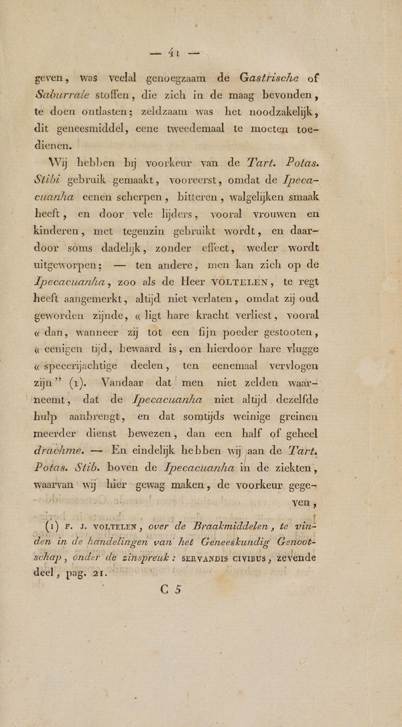 ara Gl) en geven, was veelal genoegzaam de Gastrische of Saburrate stoffen, die zich in de maag bevonden, te doen ontlasten ; zeldzaam was het noodzakelijk, dit geneesmiddel, eene tweedemaal te moeten toe- dienen. | Wij hebben bĳ voorkeur van de Zart. Potas. Stibt gebruik gemaakt, vooreerst, omdat de Zpeca- cuanha eenen scherpen, bitteren , walgelijken smaak heeft, en door vele lijders, vooral vrouwen en kinderen, met tegenzin gebruikt wordt, en daar- door soms dadelijk, zonder effect, weder wordt uitgeworpen; — ten andere, men kan zich op de Jpecacuanha, zoo als de Heer VOLTELEN, te regt heeft aangemerkt, altijd niet verlaten , omdat zij oud geworden zijnde, «ligt hare kracht verliest, vooral « dan, wanneer zij tot een fijn poeder gestooten, g eenigen tĳd, bewaard is, en hierdoor hare vlugge « specerijachtige deelen, ten eenemaal vervlogen zijn” (1). Vandaar dat men niet zelden waar neemt, dat de Jpecacwanha niet aluyd dezelfde hulp aanbrengt, en dat somtijds weinige greinen meerder dienst bewezen, dan een half of geheel drachme. — En eindelijk hebben wij jaan de Tart, Potas. Stb. boven de pecacuanha in de ziekten, waarvan’ wij hier gewag maken, de voorkeur gege Ds 9, EIT ven ; (1) Fr. 5. worrerEN) over de Braakmiddelen, te vin- den in de handelingen van het Geneeskundig Genoot- schap, onder de zinspreuk + seRvaNpis ctvius , zevende deel, pag. 21.“ | HOi 65