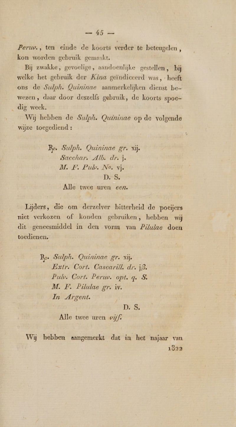 uw. OE zee Perup., ten einde de koorts verder te beteugelen, kon worden gebruik gemaakt. Bij zwakke, gevoelige, aandoenlijke gestellen, bij welke het gebruik der Kina geïndiceerd was, heeft ons de Sulph. Quininae aanmerkelijken dienst be- wezen , daar door deszelfs gebruik, de koorts spoe- dig week. | Wij hebben de Sulph. Quininae op de volgende wijze toegediend : Re. Sulph. Quininae gr. xij. Sacchar, Alb. dr. je M. F. Puk. No. vj. DS, Alle twee uren een. Lijders, die om derzelver bitterheid de poeijers niet verkozen of konden gebruiken, hebben wij dit geneesmiddel in den vorm van Pilulae doen toedienen. Ro Sulph. Quininae gr. zij. Extr. Cort. Cascarill, dr. 53. Pulv. Cort. Peruw. opt. q. 8. M. PF. Pilulae gr. iv. In Argent. D. S. Alle twee uren wijf. Wij hebben aangemerkt dat in het najaar van 1022