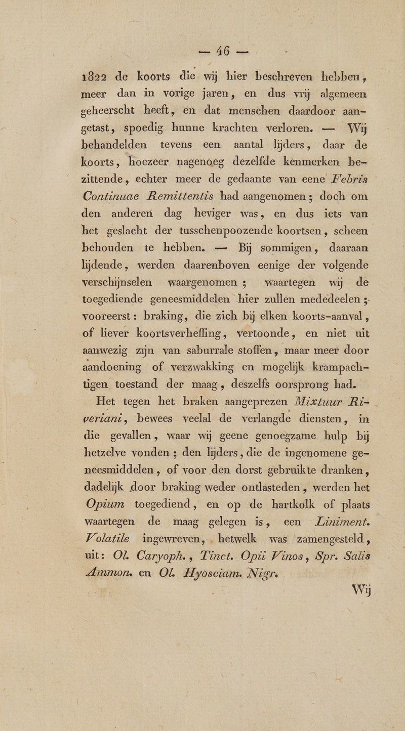 ER oe 1829 de koorts die wij hier beschreven hebben, meer dan in vorige jaren, en dus vrij algemeen geheerscht heeft, en dat menschen daardoor aan- getast, spoedig hunne krachten verloren. — Wij behandelden tevens een aantal lijders, daar de koorts, hoezeer nagenoeg dezelfde kenmerken be- zittende, echter meer de gedaante van eene Febris Continuae Remittentis had aangenomen 3 doch om den anderen dag heviger was, en dus iets van het geslacht der tusschenpoozende koortsen , scheen behouden te hebben. — Bij sommigen, daaraan lijdende, werden daarenboven eenige der volgende verschijnselen waargenomen 3 waartegen wij de toegediende geneesmiddelen hier zullen mededeelen 5- vooreerst: braking, die zich bij elken koorts-aanval , of liever koortsverhefling, vertoonde, en niet uit aanwezig zijn van saburrale stoffen , maar meer door aandoening of verzwakking en mogelijk krampach- tigen toestand der maag, deszelfs oorsprong had. [et tegen het braken aangeprezen, Mixtuur Ri- veriani, bewees veelal de verlangde diensten, in die gevallen, waar wij geene genoegzame hulp bij hetzelve vonden ; den lijders, die de ingenomene ge- neesmiddelen , of voor den dorst gebruikte dranken, dadelijk door braking weder ontlasteden , werden het Opium toegediend, en op de hartkolk of plaats waartegen de maag gelegen is, een Ziniment. Volatile ingewreven, . hetwelk was zamengesteld, uit: OL Caryoph., Tinct. Opti Vinos, Spr. Salis „Ammon. en OL Hyosciam. Nigr. Wij