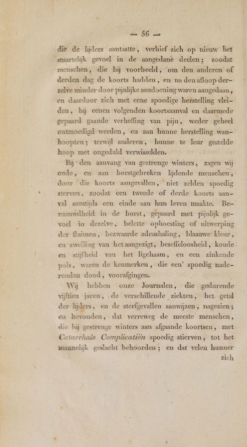 die de lijders aantastte, verhief zich op nieuw het smartelijk gevoel in de aangedanè deelen ; zoodat menschen, die bij voorbeeld, ‘om den anderen of derden dag de koorts hadden , en na den afloop der- zelve minder door pijnlijke aandoening waren aangedaan, en daardoor zich met eene spoedige herstelling vlei- den, bij eenen volgenden koortsaanval en daarmede gepaard gaande verheffing van pijn, weder geheel eutmoedigd werden, en aan hunne herstelling wan- hoopten: terwijl anderen, hunne te leur gestelde hoop met ongeduld verwisselden. Bj den aanvang van gestrenge winters, zagen wij onde, en aan borstgebreken lijdende menschen, door die koorts aangevallen, niet zelden spoedig sterven, zoodat een tweede of derde koorts aan- vel somtijds een einde aan hun leven maakte. Be- vaauwdheid in de borst, gepaard met pijnlijk ge- vol in dezelve, belette ophoesting of uitwerping der fluimen, bezwaarde ademhaling, blaauwe kleur, en zwelling van hetaangezigt, beseffeloosheid , koude. en stijfheid van het ligchaam, en een zinkende pen waren de kenmerken, die een’ spoedig nade- renden dood, voorafgingen. | Wij kebben onze Journalen, die gedurende vijtien jaren, de verschillende ziekten, het getal der lijders, en de sterfgevallen aanwijzen, nagezien 4 en bevonden, dat verreweg de meeste menschen, die bj gestrenge winters aan afgaande koortsen, met Cerarchale Complicatiën spoedig stierven, tot het mannelijk geslacht behoorden; en dat velen hunner zich