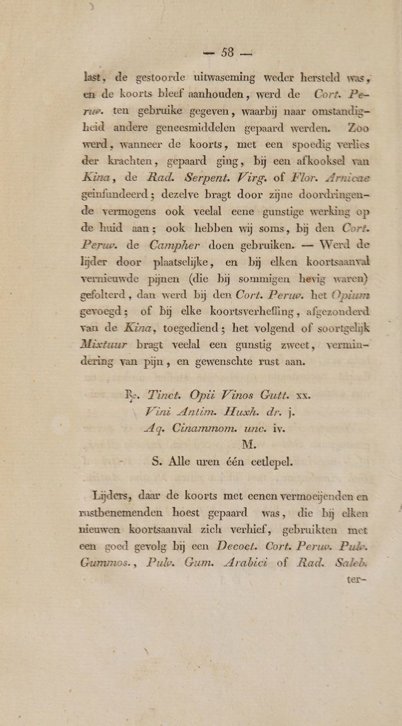 last, de gestoorde uitwaseming weder hersteld was, en de koorts bleef aanhouden, werd de Cort. Pe- rue. ten gebruike gegeven, waarbij naar omstandig- heid andere geneesmiddelen gepaard werden. Zoo werd, wanneer de koorts, met een spoedig verlies der krachten, gepaard ging, bij een afkooksel van Kina, de Rad. Serpent. Virg. of Flor. Arnicae geïnfundeerd 3 dezelve bragt door zijne doordringen= de vermogens ook veelal eene gunstige werking op de huid aan; ook hebben wij soms, bij den Cort. Perug. de Campher doen gebruiken. — Werd de lijder door plaatselijke, en bij elken koortsaanval vernieuwde pijnen (die bij sommigen hevig waren) gefolterd , dan werd bij den Cort. Peruo. het Opta gevoegd; of bj elke koortsverhefling, afgezonderd van de Kira, toegediend; het volgend of soortgelijk Mixtuur bragt veelal een gunstig zweet, vermin= dering van pijn, en gewenschte rust aan. Re. Zinct. Opi Vrinos Gutt. xx. Vini Antim. Huxh. dr. j. Ag. Cinammom. unc. iv. M. - S. Alle uren één eetlepel. Liders, daar de koorts met eenen vermoeijenden en rustbenemenden hoest gepaard was, die bij elken nieuwen koortsaanval zich verhief, gebruikten met een goed gevolg bij een Deeoct. Cort. Perup. Pui. Gurnunes., Pul. Gum. Arabici. of. Rad. Saleh: ter-