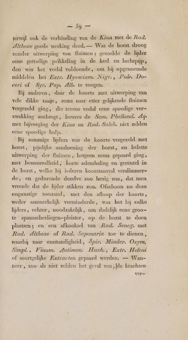 sm Ema, | terwijl ook de verbinding van de Kina met de Ztad. Altheae goede werking deed. — Was de hoest droog zonder uitwerping van fluimen; gevoelde de lijder eene gestadige prikkeling in de keel en luchtpijp; dan was het veelal voldoende, om bij opgenoemde middelen het Betr. Hyosciam. Nigr., Pul. Do- veri of Syr. Pap. Alb. te voegen. Bij anderen, daar de koorts met uitwerping van vele dikke taaije, soms naar etter gelijkende fluimen Vergezeld ging, die tevens veelal eene spoedige ver= zwakking aanbragt, bewees de Sem. Phelland. Aq met bijvoeging der Kina en Rad. Saleb. niet zelden eene spoedige hulp. | Bij sommige lijders was de koorts vergezeld met hoest, pijnlijke aandoening der borst, en belette uitwerping der fluimen, hetgeen soms gepaard ging; met benaauwdheid, korte ademhaling en gereutel in de borst, welke bij iederen koorstaanval verslimmer- de, en gedurende dezelve zoo hevig was, dat men vreesde dat de lijder stikken zou. Ofschoon nu deze ongunstige toestand, met den afloop der koorts, weder aanmerkelijk verminderde, was het bij zulke lijders, echter, noodzakelijk, om dadelijk eene groo- te spaanschevliegen-pleister, op de borst te doen plaatsen; en cen afkooksel van Mad. Seneg. met Rad. Altheae of Rad. Saponaria toe te dienen, waarbij naar omstandigheid, Spír. Minder. Oxym, Simpl., Winum. Antimon. Husxh., Extr. Helent of soortgelijke Extracten gepaard werden. — Wan- neer , zoo als niet zelden het geval was ,{de krachten ver=