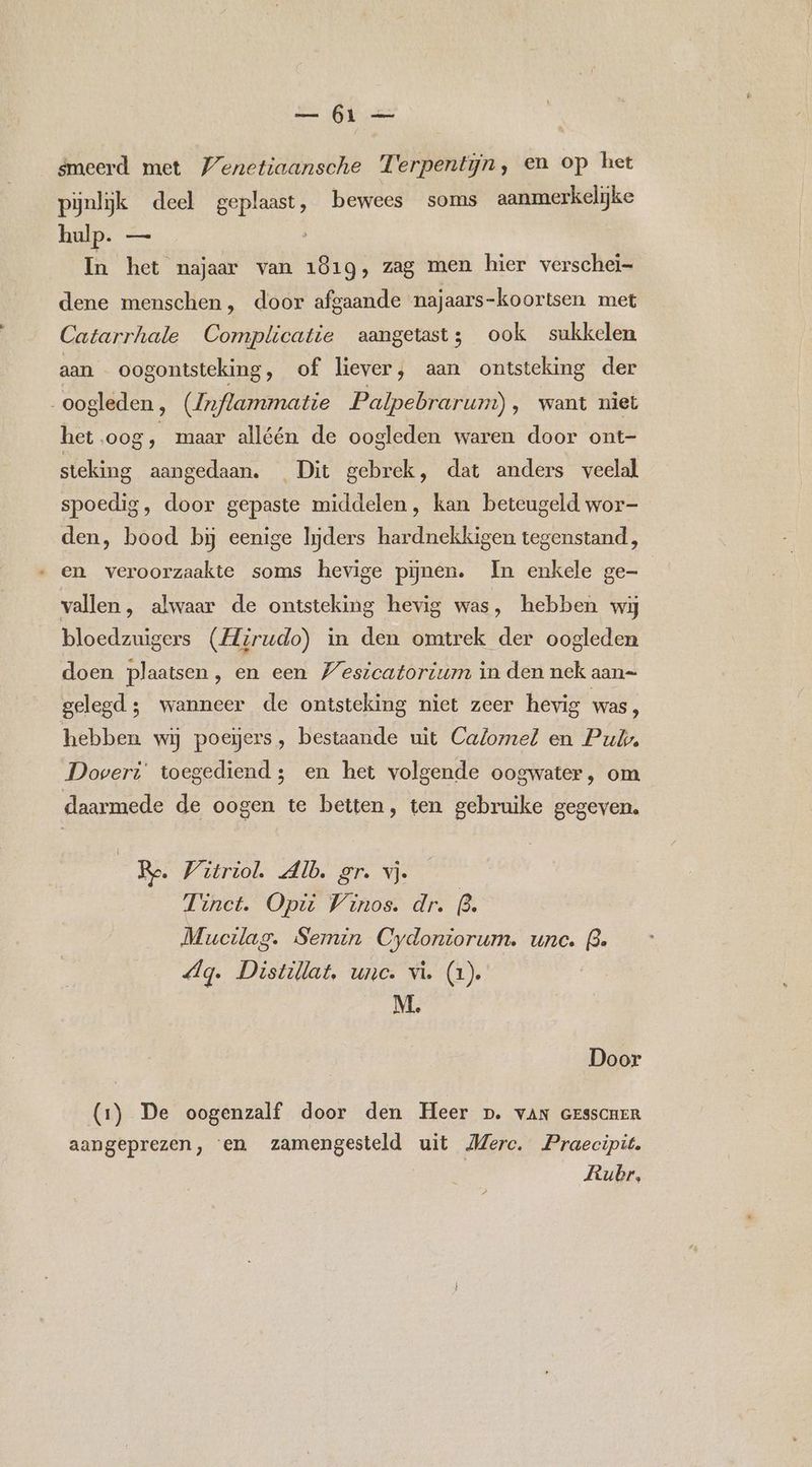 smeerd met Venetiaansche Terpentijn ‚ en op het pijnlijk deel geplaast, bewees soms aanmerkelijke hulp. — } In het najaar van 1819, zag men hier verschei- dene menschen, door afgaande najaars-koortsen met Catarrhale Complicatie aangetast; ook sukkelen aan oogontsteking, of liever, aan ontsteking der oogleden, (Znflammatie Palpebrarum) ‚ want niet het.oog, maar alléén de oogleden waren door ont- steking aangedaan. Dit gebrek, dat anders veelal spoedig, door gepaste middelen, kan beteugeld wor- den, bood bij eenige liders hardnekkigen tegenstand, en veroorzaakte soms hevige pijnen. In enkele ge- vallen, alwaar de ontsteking hevig was, hebben wij bloedzuigers (Hirudo) in den omtrek der oogleden doen plaatsen, en een Wesicatorium in den nek aan= gelegd; wanneer de ontsteking niet zeer hevig was, hebben wij poegers, bestaande uit Calomel en Pub, Doveri' toegediend; en het volgende oogwater, om daarmede de oogen te betten, ten gebruike gegeven. | Ro. Witriol Alb. gr. vj. Tinct. Opi Winos. dr. (3. Mucilag. Semin Cydontorum. unc. B. dg. Distillat, unc. vi. (1). M. Door (1) De oogenzalf door den Heer p. vaN GESSCHER aangeprezen, ‘en zamengesteld uit Merc. Praecipit. Rubr,