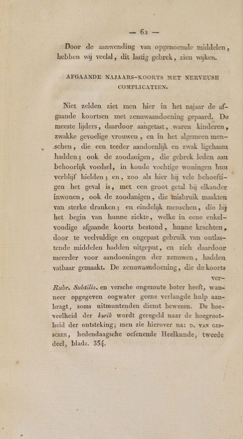 Door de aanwending van opgenoemde middelen , hebben wij veelal, dit lastig gebrek, zien wijken. AFGAANDE NAJAARS-KOORTS MET NERVEUSE COMPLICATIEN. Niet zelden ziet men hier in het najaar de af- gaande koortsen met zenuwaandoening gepaard. De meeste lijders, daardoor aangetast, waren kinderen, zwakke gevoelige vrouwen , en in het algemeen men— ‚schen, die een teeder aandoenlijk en zwak ligchaam hadden; ook de zoodanigen, die gebrek leden aan behoorlijk voedsel, in koude vochtige woningen hun verblijf hielden; en, zoo als hier bj vele behoefti- gen het geval is, met een groot getal bij elkander inwonen, ook de zoodanigen, die misbruik maakten van sterke dranken; en eindelijk menschen, die bij het begin van hunne ziekte, welke in eene enkel voudige afgaande koorts bestond, hunne krachten, door te veelvuldige en ongepast gebruik van ontlas= tende middelen hadden uitgeput, en zich daardoor meerder voor aandoeningen der zenuwen, hadden vatbaar gemaakt, De zenuwaandoening, die de koorts | ver= Rubr. Subtilis. en versche ongezoute boter heeft, wans neer opgegeven oogwater geene verlangde hulp aan= bragt, soms uitmuntenden dienst bewezen. De hoe- veelheid der Awik wordt geregeld naar de hoegroot- heid der ontsteking; men zie hierover na: D, VAN GES- sce, hedendaagsche oefenende Heelkunde, tweede deel, bladz. 354.