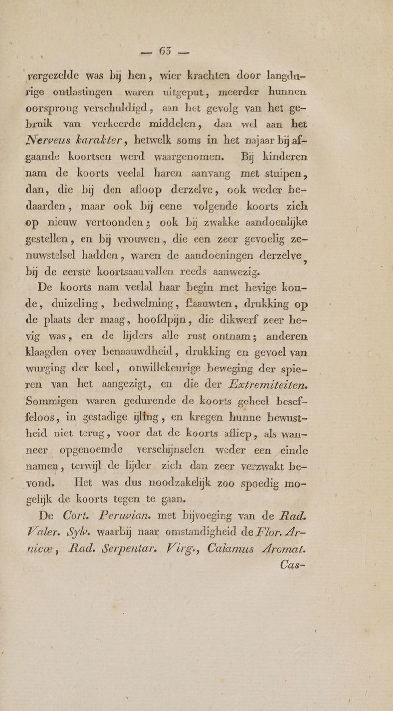 mer (0D ar vergezelde was bij hen, wier krachten door langdu- rige ontlastingen waren uitgeput, meerder hunnen oorsprong verschuldigd, aan het gevolg van het ge- bruik van verkeerde middelen, dan wel aan het Nerveus karakter, hetwelk soms in het najaar bij af- gaande koortsen werd waargenomen. Bj kinderen nam de koorts veelal haren aanvang met stuipen, dan, die bij den afloop derzelve, ook weder be- daarden , maar ook bij eene volgende koorts zich op nieuw vertoonden5 ook bij zwakke aandoenlijke gestellen, en bij vrouwen, die een zeer gevoelig ze- nuwstelsel hadden , waren de aandoeningen derzelve, bij de eerste koortsaanvallen reeds aanwezig. De koorts nam veelal haar begin met hevige kou- de, duizeling, bedwelming, flaauwten, drukking op de plaats der maag, hoofdpijn, die dikwerf zeer he- vig was, en de lijders alle rust ontnam; anderen klaagden over benaauwdheid, drukking en gevoel van wurging der keel, onwillekeurige beweging der spie- ren van het aangezigt, en die der Extremiteiten. Sommigen waren gedurende de koorts geheel besef- feloos, in gestadige iijlfng, en kregen hunne bewust- heid niet terug, voor dat de koorts afliep, als wan- neer opgenoemde verschijnsclen weder een einde namen, terwijl de lijder zich dan zeer verzwakt be- vond. _ Het was dus noodzakelijk zoo spoedig mo- gelijk de koorts tegen te gaan. De Cort. Peruvian. met bijvoeging van de Rad. Valer. Syl. waarbij naar omstandigheid de Flor. Ar- nicoe, Mad, Serpentar. Wirg-, Calamus Aromat. Cas-