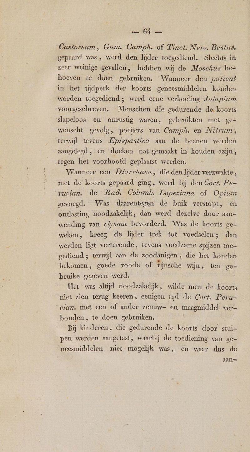 0E Ve Castoreum, Gum. Camph. of Tinct. Nerv. Bestus. gepaard was , werd den lijder toegediend. Slechts in zeer weinige gevallen, hebben wij de Moschus be= hoeven te doen gebruiken. Wanneer den patient in het tijdperk der koorts geneesmiddelen konden worden toegediend ; werd eene verkoeling Julapium voorgeschreven. Menschen die gedurende de. koorts slapeloos- en onrustig waren, gebruikten met ge- wenscht gevolg, poesers van Camph. en Nitrum, terwijl tevens Epispastica aan de beenen werden aangelegd, en doeken nat gemaakt in kouden azijn , tegen het voorhoofd geplaatst werden. _- Wanneer een Drarrhaea, die den lijder verzwakte, met de koorts gepaard ging, werd bij den Cort. Pe- ruvian. de Rad. Columb. Lopeziana of Opium gevoegd. Was daarentegen de buik verstopt, en ontlasting noodzakelijk, dan werd dezelve door aan- wending van clysma bevorderd. Was de koorts ge- weken, kreeg de lijder trek tot voedselen; dan werden ligt verterende, tevens voedzame spijzen toe- gediend ; terwijl aan de zoodanigen , die het konden bekomen, goede roode of Win cane wijn, ten ge- bruike gegeven werd. Het was altijd noodzakelijk, wilde men de koorts niet zien terug keeren, eenigen wd de Cort. Peru- pian. met een of ander zenuw- en maagmiddel ver- bonden, te doen gebruiken. Bij kinderen, die gedurende de koorts door stui- pen werden aangetast, waarbij de toediening van ge- neesmiddelen niet mogelijk was, en waar dus de
