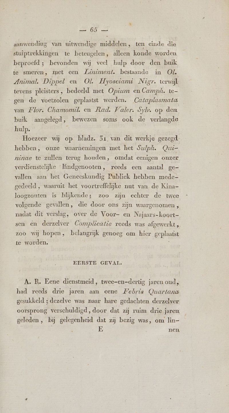 Ben GEREN sid aanwerdiug van uitwendige middelen, ten einde die stuiptrekkingen te beteugelen, alleen konde worden beproefd ; bevonden wij veel hulp door den buik te smeren, met een Zuaniment. bestaande in Od. Animal. Dippel en Ol Hyosctami Nier. terwijl tevens pleisters, bedeeld met Opium en Camph. te- gen de voetzolen geplaatst werden. Cataplasmata van Flor. Chamomil. en Rad. Valer. Sylp. op den buik aangelegd, bewezen soms ook de verlangde hulp. 5 Hoezeer wij op bladz. 51. van dit werkje gezegd. hebben, onze waarnemingen met het Su/lph. Qui ninae te zullen terug houden, omdat eenigen onzer verdienstelijke lândgenooten, reeds een aantal ge- vallen aan het Geneeskundig Publiek hebben mede- gedeeld , waaruit het voortreffelijke nut van de Kina- loogzouten is blijkende; zoo zijn echter de twee volgende gevallen, die door ons zijn waargenomen , nadat dit verslag, over de Voor- en Najaars-koort- sen en derzelver Comp/icatie reeds was afgewerkt , zoo wij hopen, belangrijk genoeg om hier geplaatst te worden. EERSTE GEVAL. A. R. Eene dienstmeid, twee-en-dertig jaren oud, had reeds drie jaren aan eene Webris Quartana gesukkeld ; dezelve was naar hare gedachten derzelver oorsprong verschuldigd, door dat zij ruim drie jaren. geleden , bij gelegenheid dat zij bezig was, om. lin- E nen.