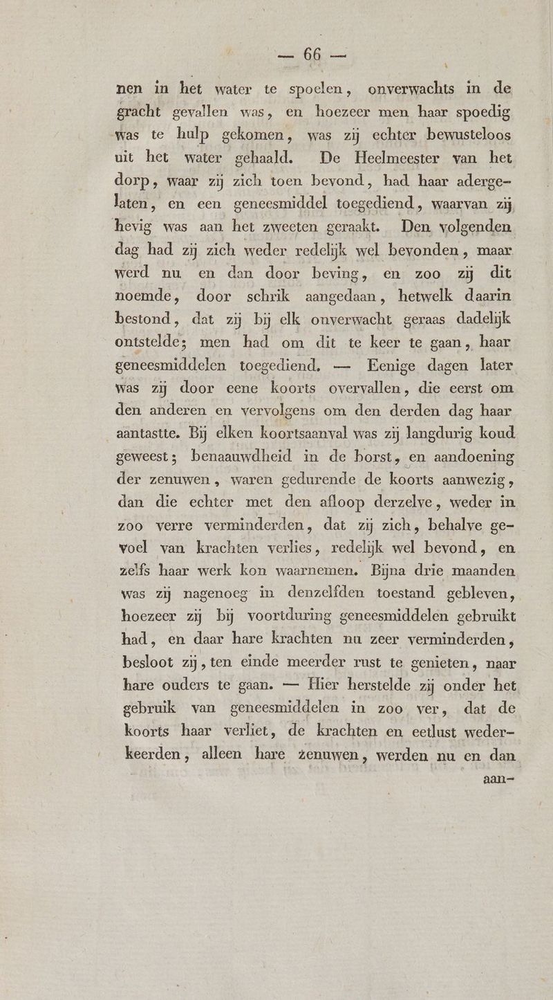 nen in het water te spoelen, onverwachts in de gracht gevallen was, en hoezeer men haar spoedig was te hulp gekomen, was zij echter bewusteloos uit het water gehaald. De Heelmeester van het dorp, waar zij zich toen bevond, had haar aderge- laten, en een geneesmiddel toegediend, waarvan zij hevig was aan het zweeten geraakt. Den volgenden dag had zij zich weder redelijk wel bevonden , maar werd nu en dan door beving, en zoo zij dit noemde, door schrik aangedaan, hetwelk daarin bestond, dat zij bj elk onverwacht geraas dadelijk ontstelde; men had om dit te keer te gaan, haar geneesmiddelen toegediend. — Eenige dagen later was zij door eene koorts overvallen, die eerst om den anderen en vervolgens om den derden dag haar aantastte. Bij elken koortsaanval was zij langdurig koud geweest; benaauwdheid in de borst, en aandoening der zenuwen, waren gedurende de koorts aanwezig, dan die echter met den afloop derzelve, weder in zoo verre verminderden, dat zij zich, behalve ge- voel van krachten verlies, redelijk wel bevond, en zelfs haar werk kon waarnemen. Bijna drie maanden was zij nagenoeg in denzelfden toestand gebleven, hoezeer zij bij voortduring geneesmiddelen gebruikt had, en daar hare krachten nu zeer verminderden, besloot zij,ten einde meerder rust te genieten, naar hare ouders te gaan. — Hier herstelde zij onder het gebruik van geneesmiddelen in zoo ver, dat de koorts haar verliet, de krachten en eetlust weder- keerden, alleen hare zenuwen, werden nu en dan