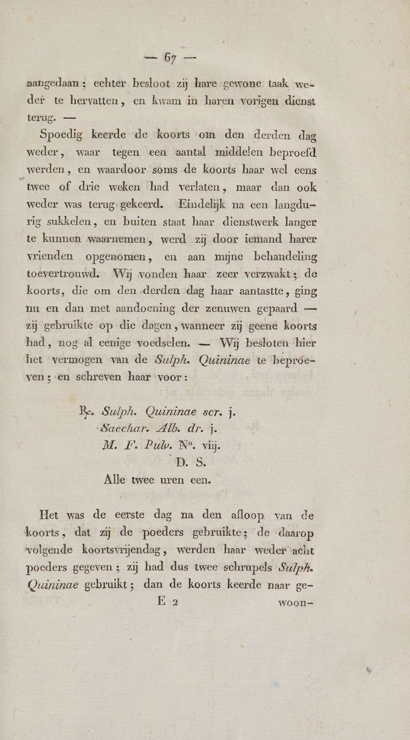 aangedaan; echter besloot zij hare gewone taak we- der te hervatten, en kwam in haren vorigen dienst VERS Spoedig keerde de koorts om den derden dag weder, waar tegen een aantal middelen beproefd werden, en waardoor soms de koorts haar wel eens n twee of drie weken had verlaten, maar dan ook weder was terug- gekeerd. Eindelijk na een langdu— rig sukkelen, en buiten staat haar dienstwerk langer te kunnen waarnemen, werd zij door iemand harer vrienden opgenomen, en aan mine behandeling toevertrouwd. Wij vonden haar zeer verzwakt; de koorts, die om den derden dag haar aantastte, ging nu en dan met aandoening der zenuwen gepaard — zij gebruikte op die dagen , wanneer zij geene koorts had, nog al eenige voedselen. — Wij besloten hier het vermogen van de Sulph. Quininae te bepróe- vens en schreven haar voor: Re, Sulph. Quininae scr. j. Sacchar. Alb. dr. j. M. F. Pub. N°. vij. ‘D.'S, Alle twee uren een. Het was de eerste dag na den afloop van de koorts, dat zij de poeders gebruikte; de daarop volgende koortsvrjendag, werden haar weder acht poeders gegeven; zij had dus twee schrupels Su/p/. Quininae gebruikt; dan de koorts keerde naar ge-