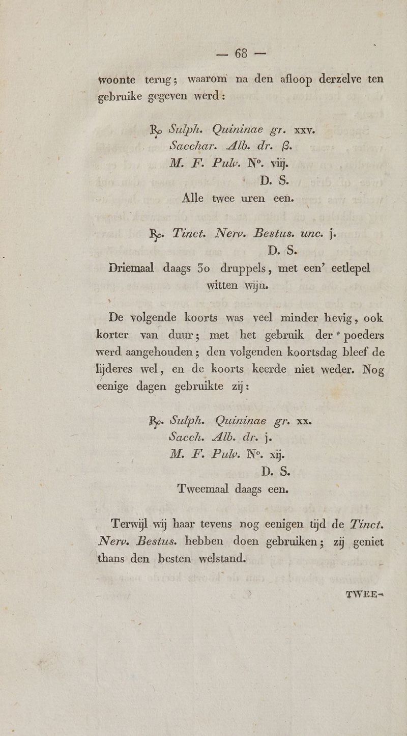 woonte terug; waarom na den afloop derzelve ten gebruike gegeven werd: Ro Suiph. Quininae gr. xxv. Sacchar. Alb. dr. B. M. F. Pul. N°. vi. D. S. Alle twee uren een. Ro. Zunct. Nerp. Bestus. unc. je D. S. Driemaal daags 3o druppels, met een’ eetlepel witten Wijns k | De volgende koorts was veel minder hevig, ook korter van duur; met het gebruik der* poeders werd aangehouden; den volgenden koortsdag bleef de ljderes wel, en de koorts keerde niet weder. Nog cenige dagen gebruikte zij : Ro Sulpli. Quininae gr. xx. Sacch. Alb. .dr.j. M. F. Pul. N°, xj. DeeS. Tweemaal daags een. Terwijl wij haar tevens nog eenigen tijd de Zinct. Nerv. Bestus. hebben doen gebruiken; zij geniet thans den besten vyplstand, TWEE