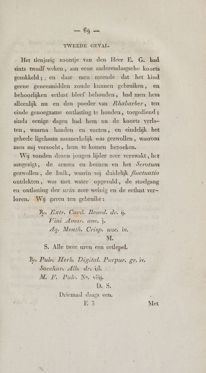 TWEEDE GEVAL: … Het tienjarig zoontje van den Heer E. G. had sints twaalf weken , aan eene anderendaagsche koorts gesukkeld; , en daar men méende dat het kind geene geneesmidden zoude kunnen gebruiken, en behoorlijken eetlust bleef behouden, had men hem alleenlijk nu en dan poeder van Rhabarber, ten einde genoegzame ontlasting te houden, toegediend 4 sinds eenige dagen had. hem nu de koorts verla- ten, waarna handen en voeten, en eindelijk het geheele ligchaam aanmerkelijk was gezwollen , waarom men mij verzocht, hem te komen bezoeken. Wij vonden dezen jongen lijder zeer verzwakt , het aangezigt, de armen en beenen en het Serotum gezwollen, de buik, waarin. wij duidelijk f#uectuatio ontdekten, was met water opgevuld, de stoelgang en ontlasting der wriz zeer weinig en de eetlust ver- loren. Wij gaven ten gebruike: Ro. Extr. Card. Bened. dr. ú. Vini Amar. unc. j. Ag. Menth. Crisp. unc. iv. S. Alle twee uren een eetlepel. Re. Pul, Herb. Digital. Purpur. gr. iv. Sacchar. Alb.-dr:i3. M. F. Pub. Ne. vu. | DS. Driemaal daags een. 13 Met