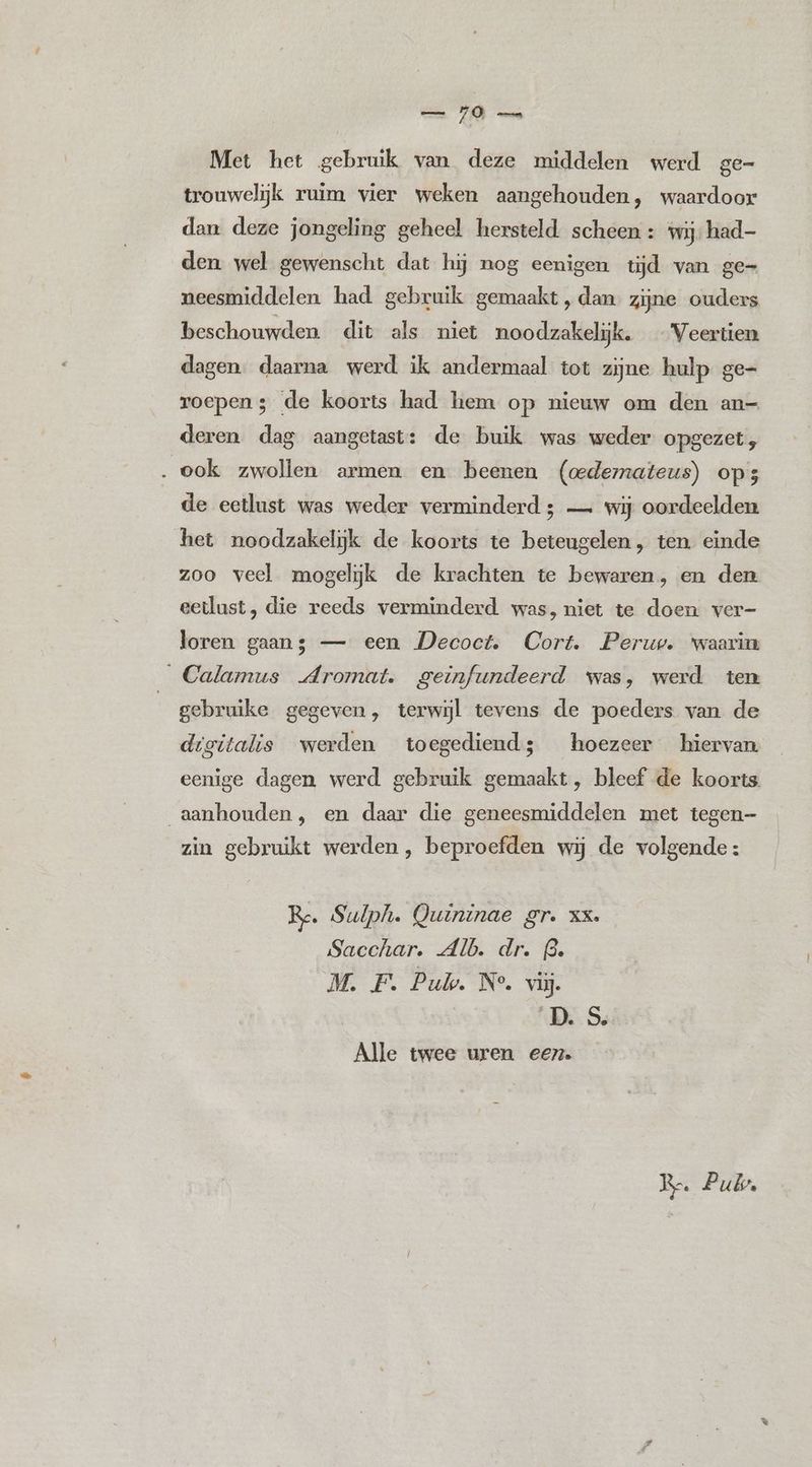 Met het gebruik van deze middelen werd ge- trouwelijk ruim vier weken aangehouden, waardoor dan deze jongeling geheel hersteld scheen : wij; had- den wel gewenscht dat hij nog eenigen tijd van ge= neesmiddelen had gebruik gemaakt, dan. zijne ouders beschouwden dit als niet noodzakelijk. Veertien dagen. daarna werd ik andermaal tot zijne hulp ge- roepen; de koorts had hem op nieuw om den an- deren dag aangetast: de buik was weder opgezet, . ook zwollen armen en beenen (cedermateus) ops de eetlust was weder verminderd; — wij oordeelden het noodzakelijk de koorts te beteugelen, ten. einde zoo veel mogelijk de krachten te bewaren, en den eetlust, die reeds verminderd was, niet te doen ver- loren gaans — een Decoct. Cort. Perup. waarin _Calamus Aromat. geïnfundeerd was, werd ten | gebruike gegeven, terwijl tevens de poeders van de digitalis werden toegediend; hoezeer hiervan eenige dagen werd gebruik gemaakt, bleef de koorts aanhouden, en daar die geneesmiddelen met tegen— zin gebruikt werden, beproefden wij de volgende: Re. Sulphi. Quininae gr. XX. Sacchar. Alb. dr. (3. M. F. Puk. N°. vij. | B.S, Alle twee uren een. > Re. Pub.