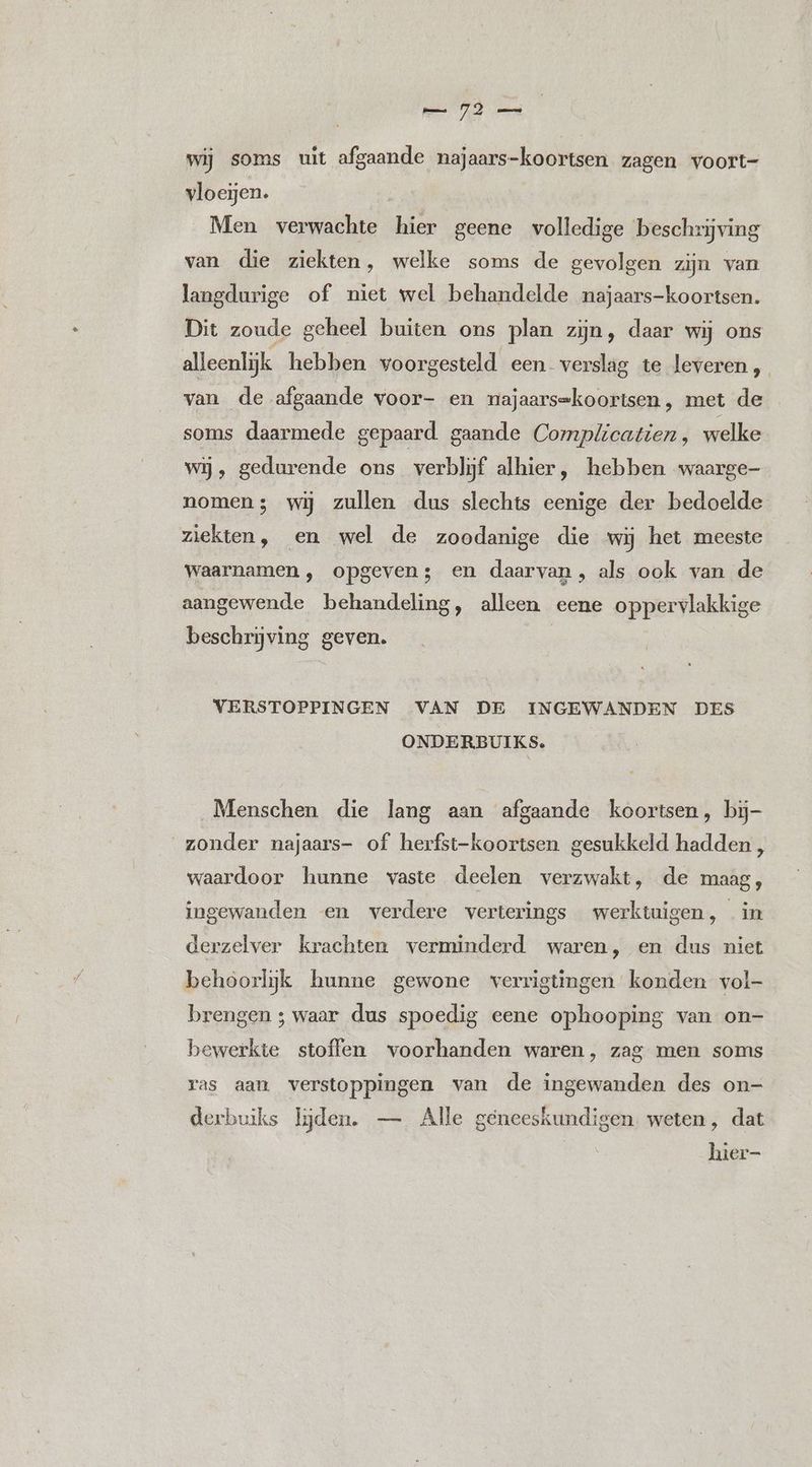 wij soms uit afgaande najaars-koortsen zagen voort- vloeijen. Men verwachte hier geene volledige ‘beschrijving van. die ziekten, welke soms de gevolgen zijn van langdurige of niet wel behandelde najaars-koortsen. Dit zoude geheel buiten ons plan zijn, daar wij ons alleenlijk hebben voorgesteld een verslag te leveren, van de afgaande voor- en majaars=koortsen, met de soms daarmede gepaard gaande Complicatien, welke wij, gedurende ons verblijf alhier, hebben waarge- nomen; wij zullen dus slechts eenige der bedoelde ziekten, en wel de zoodanige die wij het meeste waarnamen , opgeven; en daarvan, als ook van de aangewende behandeling, alleen eene oppervlakkige beschrijving geven. VERSTOPPINGEN VAN DE INGEWANDEN DES ONDERBUIKS. Menschen die lang aan afgaande koortsen, bijj- zonder najaars- of herfst-koortsen gesukkeld hadden , waardoor hunne vaste deelen verzwakt, de maag, ingewanden en verdere verterings werktuigen, in derzelver krachten verminderd waren, en dus niet behoorlijk hunne gewone verrigtingen konden vol- brengen ; waar dus spoedig eene ophooping van on- bewerkte stoffen voorhanden waren, zag men soms ras aan verstoppingen van de ingewanden des on- derbuiks lijden. — Alle geneeskundigen. weten, dat hier-