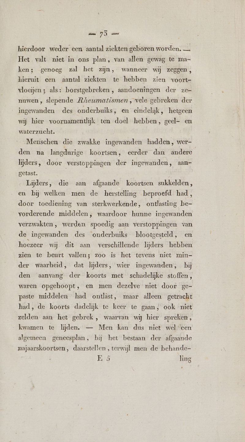 75 hierdoor weder een aantal ziekten geboren worden. — Het valt niet in ons plan, van allen gewag te ma- ken; genoeg zal het zijn, wanneer wij zeggen, hieruit een aantal ziekten te hebben zien voort- vloeijen ; als: borstgebreken , aandoeningen der ze- nuwen , slepende Rheumatismen , vele gebreken der ingewanden des onderbuiks, en eindelijk, hetgeen wij hier voornamentliijk ten doel hebben, geel- en waterzucht. Menschen die zwakke ingewanden hadden, wer- den na langdurige koortsen, eerder dan andere lijders, door verstoppingen der ingewanden, aan- getast. | Lijders, die aan afgaande koortsen sukkelden, en bij welken men de herstelling beproefd had, door toediening van sterkwerkende, ontlasting be- vorderende middelen, waardoor hunne ingewanden verzwakten, werden spoedig aan verstoppingen van de ingewanden des onderbuiks blootgesteld, en hoezeer wij. dit aan verschillende lijders hebben zien te beurt vallens zoo is het tevens niet min- der waarheid, dat lijders, wier ingewanden, bij den aanvang der koorts met schadelijke stoffen, waren opgehoopt, en men dezelve niet door ge- paste middelen had ontlâäst, maar alleen getracht had, de koorts dadelijk te keer te gaan, ook niet zelden aan het gebrek, waarvan wij hier spreken, kwamen te lijden. — Men kan dus niet wel ‘een algemeen geneesplan, bij het bestaan der afgaande najaarskoortsen, daarstellen , terwijl men de behande-