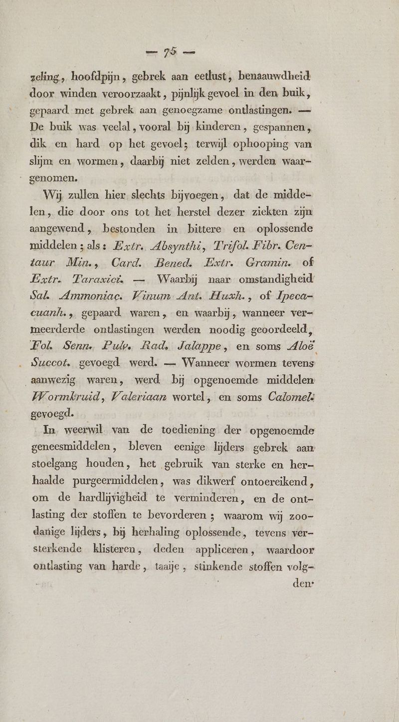 zeling., hoofdpijn, gebrek aan eetlust, benaauwdheid: door winden veroorzaakt, pijnlijk gevoel in. den buik, gepaard. met gebrek aan genoegzame ontlastingen. — De buik was veelal, vooral. bij kinderen , gespannen, dik en hard op het gevoel; terwijl ophooping van slijm en wormen, daarbij niet zelden , werden waar- genomen. ks Wij zullen hier slechts bijvoegen, dat de midde- len „ die door ons tot het herstel dezer ziekten zijn aangewend, bestonden in bittere en oplossende middelen zals: Extr. Absynthi, Frifol. Fibr. Cen- taur Min., Card. Bened. Extr. Gramin. of Extr. Faraxict. — Waarbij naar omstandigheid Sal „Ammoniac. Winum Ant. Huxh., of Ipeca- cuanl.‚ gepaard waren, en waarbij, wanneer ver- meerderde ontlastingen werden noodig geoordeeld, Fol Senn. Pulp. Rad, Jalappe, en soms Aloë Succot. gevoegd. werd. — Wanneer wormen tevens aanwezig waren, werd bĳ opgenoemde middelen: Wormkruid, Waleriaan wortel, en soms Calomelù gevoegd. In weerwil. van de toediening der opgenoemde geneesmiddelen, bleven eenige. lijders gebrek aan stoelgang houden, het gebruik van sterke en her- haalde purgeermiddelen, was dikwerf ontoereikend, om de hardljvigheid te verminderen, en de ont- lasting der stoffen te bevorderen ; waarom wij zoo- danige lijders, bij herhaling oplossende, tevens ver- sterkende klisteren, deden appliceren, waardoor ontlasting van harde, taaje , stinkende stoffen volg- den: