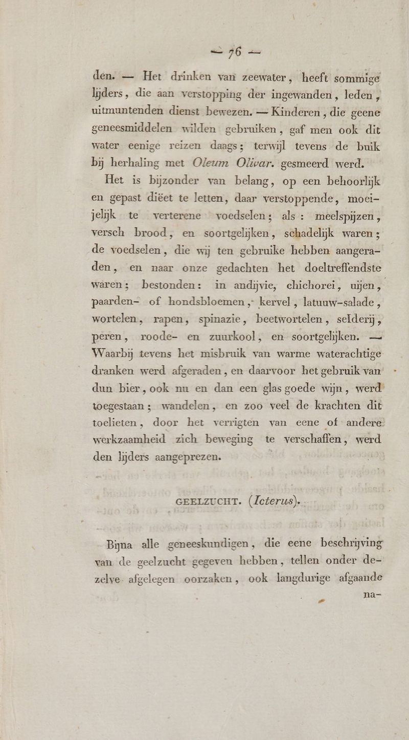 den. — Het drinken van zeewater, heeft sommige lijders, die aan verstopping der ingewanden , leden uitmuntenden dienst bewezen. — Kinderen , die geene geneesmiddelen wilden gebruiken, gaf men ook dit water eenige reizen daags; terwijl tevens de buik bj herhaling met Oleum Olivar. gesmeerd werd. Het is bijzonder van belang, op een behoorlijk en gepast diëet te letten, daar verstoppende, moei- jelijk te verterene voedselens als : meelspijzen, versch brood, en soortgelijken, schadelijk waren 3 de voedselen, die wij ten gebruike hebben aangera- den, en naar onze gedachten het doeltreffendste waren; bestonden: in andijvie, chichorei, uijen, paarden- of hondsbloemen kervel , latuuw-salade , wortelen, rapen, spinazie, beetwortelen, seïderij, peren, roode- en zuurkool, en soortgelijken. — Waarbij tevens het misbruik van warme waterachtige dranken werd afgeraden, en daarvoor het gebruik van’ dun bier,ook nu en dan een glas goede wijn, werd toegestaan ; wandelen, en zoo veel de krachten dit toelieten , door het verrigten van eene of andere werkzaamheid zich beweging te verschaffen, werd den lijders aangeprezen. So | GEELZUCHT. (Zcterus). Bijna alle geneeskundigen, die eene beschrijving van de geelzucht gegeven hebben, tellen onder de- zelve- afgelegen oorzaken, ook langdurige afgaande na- -