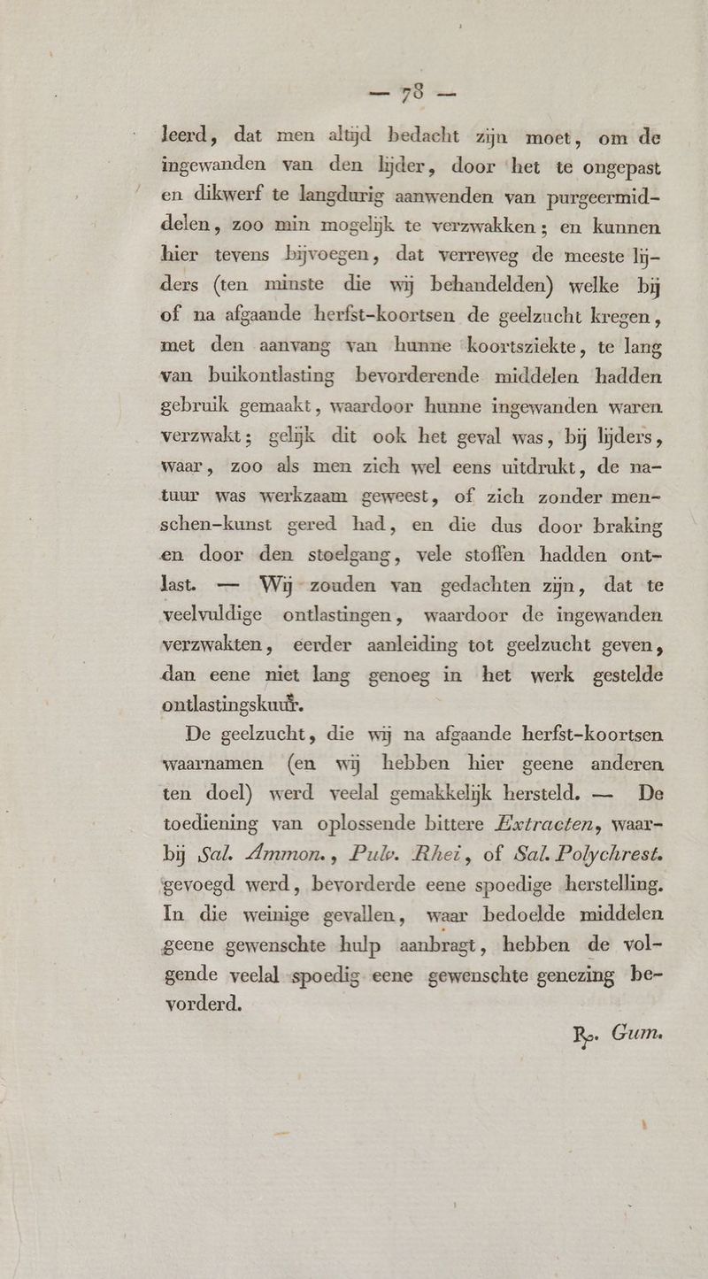 — 7ö — leerd, dat men alud bedacht zijn moet, om de ingewanden van den lijder, door ‘het te ongepast en dikwerf te langdurig aanwenden van purgeermid- delen, zoo min mogelijk te verzwakken; en kunnen hier tevens bijvoegen, dat verreweg de meeste lij- ders (ten minste die wij behandelden) welke bij of na afgaande herfst-koortsen de geelzucht kregen, met den aanvang van hunne “koortsziekte, te lang van buikontlasting bevorderende middelen hadden gebruik gemaakt, waardoor hunne ingewanden waren verzwakt; gelijk dit ook het geval was, bij lijders , waar, zoo als men zich wel eens uitdrukt, de na- tuur was werkzaam geweest, of zich zonder men- schen-kunst gered had, en die dus door braking en door den stoelgang, vele stoffen hadden ont- last. — Wij zouden van gedachten zijn, dat te veelvuldige ontlastingen, waardoor de ingewanden verzwakten, eerder aanleiding tot geelzucht geven, dan eene niet lang genoeg * in het werk gestelde ontlastingskuur. De geelzucht, die wij na afgaande herfst-koortsen waarnamen (en wij hebben hier geene anderen ten doel) werd veelal gemakkelijk hersteld. — De toediening van oplossende bittere Extracten, waar- bj Sal. Ammon., Pulp. Rhei, of Sal Polychrest. ‘gevoegd werd, bevorderde eene spoedige herstelling. In die weinige gevallen, waar bedoelde middelen geene gewenschte hulp aanbrast, hebben de vol- gende veelal «spoedig eene gewenschte genezing be- vorderd. Ro Gum.