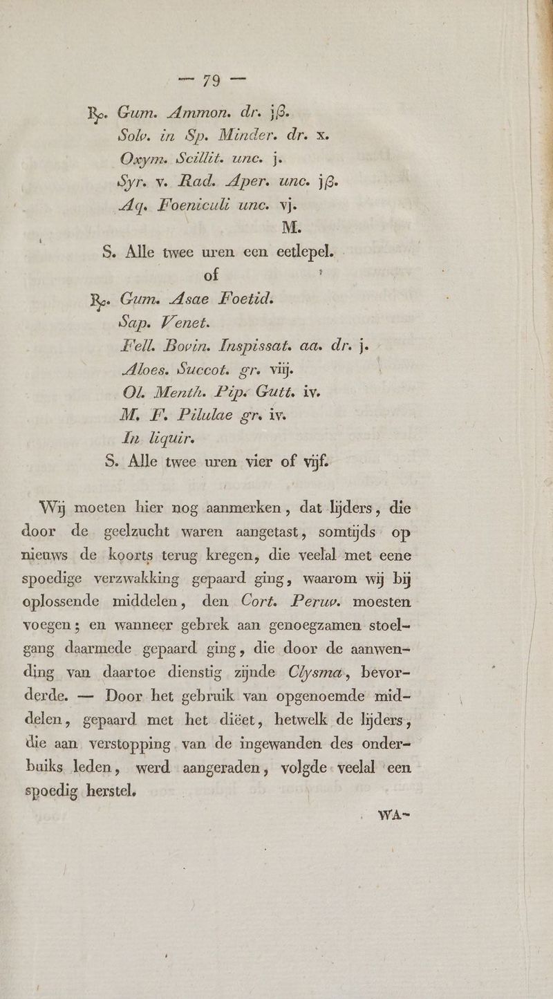 Ro. Gum. Ammon. dr. 53. Sol. in Sp. Minder. dr. x. Oxym. Scillit. une. je Syr. v. Rad. per. unc. j3. Ag. HFoenticuli unc. vj. | M. S. Alle twee uren een eetlepel. | of t Ree Gum. Asae Hoetid. Sap. Venet. Fell, Bovin. Inspissat. aa. dr. je Mloes. Succot. Sr. vlij. Ol Menth. Pipe Gutt. iv. M, F. Pilulae gr, iv. dn liguir, 5. Alle twee uren vier of vijf. Wij moeten hier nog aanmerken , dat lijders, die door de geelzucht waren aangetast, somtijds. op nieuws de koorts terug kregen, die veelal met eene spoedige verzwakking gepaard ging, waarom wij bij oplossende middelen, den Cort. Perup. moesten voegen; en wanneer gebrek aan genoegzamen stoel gang daarmede gepaard ging, die door de aanwen= ding van daartoe dienstig zijnde Clysma, bevor- derde. — Door het gebruik van opgenoemde mid- delen, gepaard met het diëet, hetwelk de lijders, die aan verstopping. van de ingewanden des onder= buiks leden, werd aangeraden, volgde veelal ‘een spoedig herstel, WA