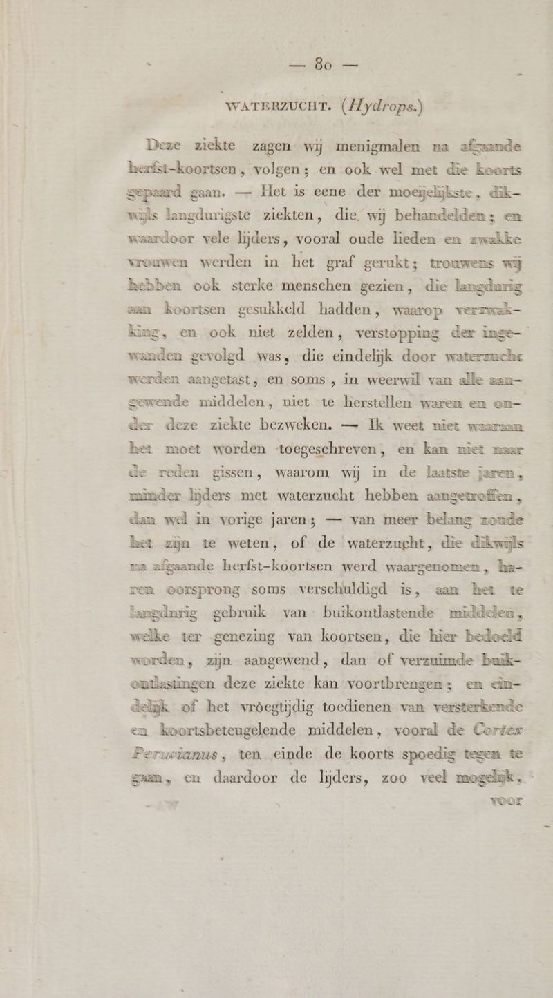 R dd WATERZUCHT. (Hydrops.) Deze ziekte zagen wij menigmalen na afgaande herfst-koortsen , volgen; en ook wel met die koorts gepaard gaan. — Het is eene der moeijelijkste, dik wijls langdurigste ziekten, die. wij behandelden; en waardoor vele lijders, vooral oude lieden en zwakke wrouwen werden in het graf gerukt; trouwens wij hebben ook sterke menschen gezien, die langdurig zan koortsen gesukkeld hadden, waarop werzwek- king, en ook niet zelden, verstopping der inge- wanden gevolgd was, die eindelijk door waterzuche werden aangetast; en soms , in weerwil van alle zan— gewende middelen, niet te herstellen waren em om— der deze ziekte bezweken. — Ik weet niet waarzan het moet worden toegeschreven, en kan miet naar de reden gissen, waarom wij in de laatste jaren, minder lijders met waterzucht hebben aangetroffen , dan wel in vorige jaren; — van meer belang zoude het zijn te weten, of de waterzucht, die dikomyls ra afgaande herfst-koortsen werd waargenomen, ha- ven oorsprong soms verschuldigd is, aam het te langdurig gebruik van: butkontlastende middelen, welke ver genezing van koortsen, die hier bedoeld worden, zijn aangewend, dan of verzuimde buik- ontlastüngen deze ziekte kan voortbrengen ; en m- delijk of het vrôegtijdig toedienen van versterkende en koortsbeteugelende middelen, vooral de Cortex Peruwianus, ten einde de koorts spoedig tegen te gan, en daardoor de lijders, zoo veel mogeluk, voor