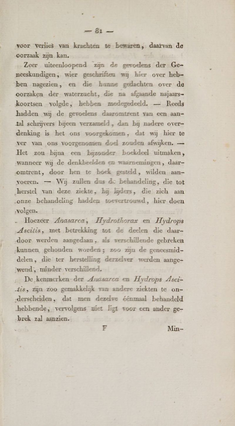 _— Öl voor verlies van krachten te bemaren, daarvan de oorzaak zijn kan. Zeer uiteenloopend zijn de ode der Ge= neeskundigen, wier geschriften wij hier over heb= ben nagezien, en die hunne gedachten over de oorzaken der waterzucht, die na afgaande najaars- _ koortsen volgde, hebben medegedeeld. — Reeds hadden wij de gevoelens daaromtrent van een aan= tal schrijvers bijeen verzameld, dan bij nadere over- denking is het ons voorgekomen, dat wij hier te ver van ons voorgenomen dod zouden afwijken. — Het zou bijna een bijzonder boekdeel uitmaken, wanneer wij de denkbeelden en waarnemingen, daar- omtrent, door hen te boek gesteld, wilden aan- voeren. — Wij zullen dus de behandeling, die tot „herstel van deze ziekte, bij lijders, die zich aan „onze behandeling hadden toevertrouwd, hier doen volgen. „ Hoezeer Anasarca, Hydrothorax en H- drone „Ascitis, met betrekking tot de deelen die daar- ‚door werden aangedaan, als werschillende gebreken __skunnen, gehouden worden; zoo zijn de geneesmid- delen, die ter herstelling derzelver werden aange- ‘wend , minder verschillend. De kenmerken-der drnasarca en Hydrops dsci- dis, zijn zoo gemakkelijk van andere ziekten te on=- „derscheiden, dat men dezelve éénmaal behandeld hebbende, vervolgens ziet ligt voor een ander ge- brek zal aanzien. F Min-