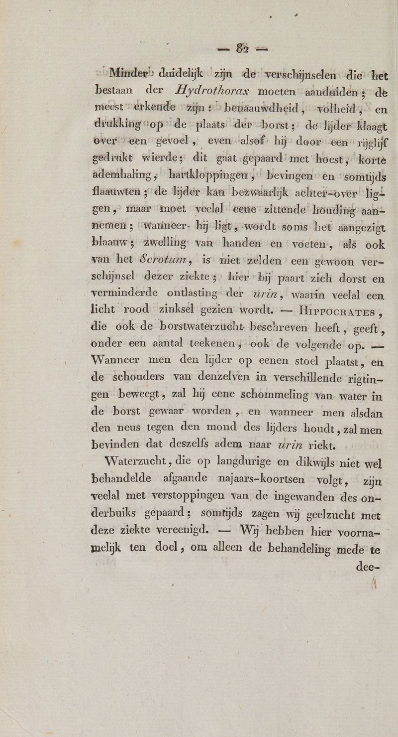 Sh „Minder? duidelijk zijn «de verschijnselen „die: het bestaan der Mydrothorax moeten aanduiden: de mieest “erkende » zijn # > benaauwdheid ‚volheid; en drakking op” de plaats: der borst 3: de lijder” klaagt overveen” gevoel , _evem alsof; hij” door een” rijglijf gedrukt wierdes dit grat. gepaard’ met ‘hoest ; korte ademhaling ‚hartkloppingen, bevingen én somtijds flaauwten 5 de lijder kan bezwaarlijk achter=over ‘lig2 gen, maar moet veelal. eene” zittende’ houding” aan- nemen ; “wanneer. hij ligt, wordt soms het aangezigt blaauw 3 zwelling: van handen en voeten’, «als ook van het Scrotum, is miet zelden’ een gewoon ver- schijnsel dezer ziektes hier bij paart zich dorst en verminderde ontlasting der wriz, waarin veelal een, licht rood zinksel gezien wordt. — HrprPocrarrs f die ook de borstwaterzucht beschreven heeft ‚ geeft, onder een aantal teekenen; ook de volgende op. — Wanneer men den lijder op eenen stoel plaatst, en de schouders van denzelven in verschilleude rigtin= gen beweegt, zal hij eene schommeling van water in de borst gewaar worden „en wanneer men alsdan den neus tegen den mond des lijders houdt , zal men bevinden dat deszelfs adem naar wrin riekt. Waterzucht, die op langdurige en dikwijls niet wel behandelde afgaande najaars-koortsen volgt, zijn veelal met verstoppingen van de ingewanden des on- derbuiks gepaard; somtijds zagen wij geelzucht met deze ziekte vereenigd, — Wij hebben hier voorna= melijk ten doel, om alleen de behandeling mede te dee- % DK |