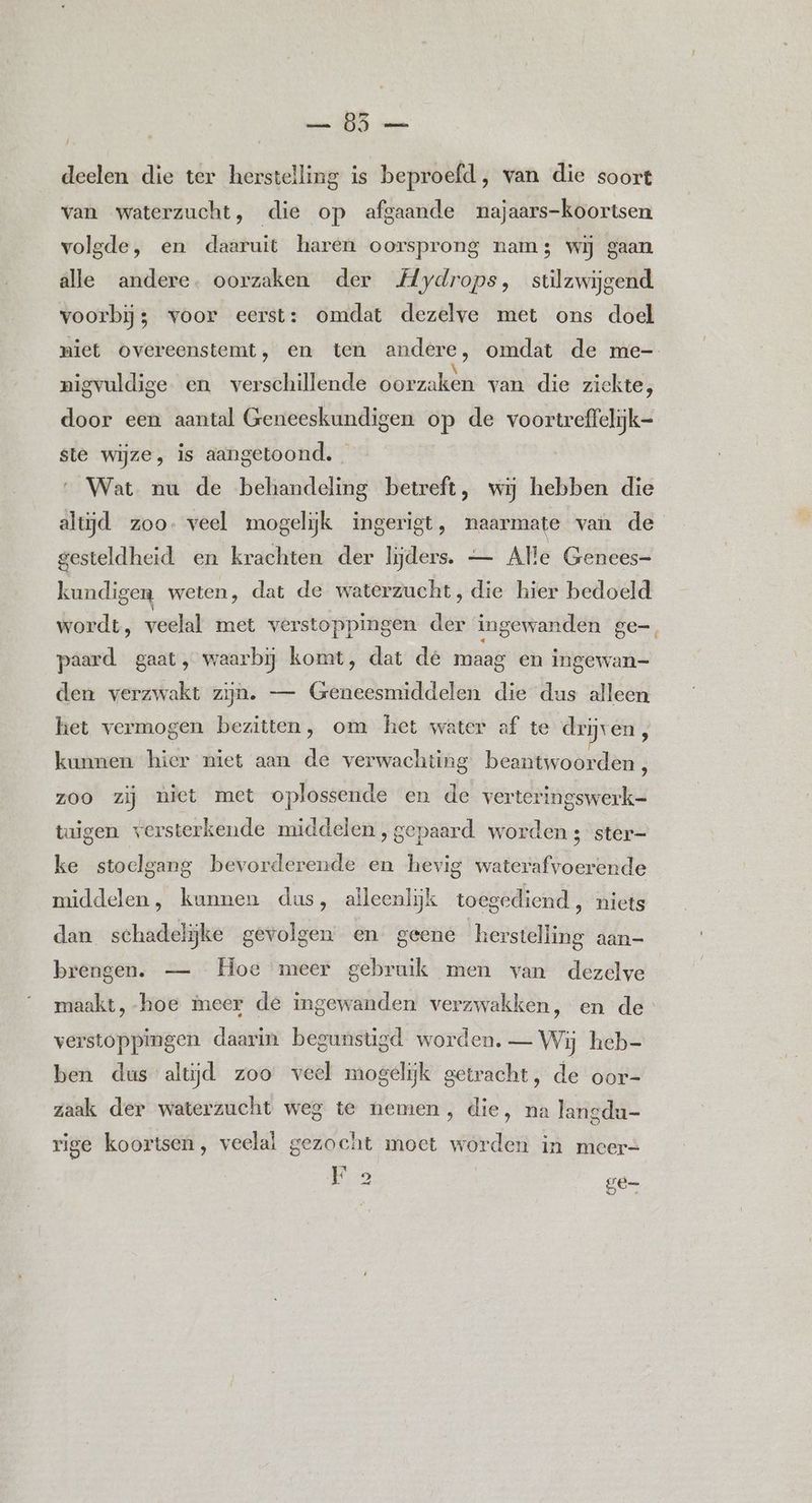 deelen die ter herstelling is beproefd, van die soort van waterzucht, die op afgaande najaars-koortsen volgde, en daaruit haren oorsprong nam; wij gaan alle andere. oorzaken der Mydrops, stilzwijgend voorbij; voor eerst: omdat dezelve met ons doel niet overeenstemt, en ten andere, omdat de me- Á . \ | nigvuldige en verschillende oorzaken van die zickte, door een aantal Geneeskundigen op de voortreffelijk- ste wijze, is aangetoond. _ Wat nu de behandeling betreft, wij hebben die altijd zoo. veel mogelijk ingerigt, naarmate van de gesteldheid en krachten der lijders. — Alle Genees- kundigen weten, dat de waterzucht, die hier bedoeld wordt, veelal met verstoppingen der ingewanden ge=, paard. gaat, waarbij komt, dat de maag en ingewan=- den verzwakt zijn. — Geneesmiddelen die dus alleen het vermogen bezitten, om het water af te drijven kunnen hier niet aan de verwachting beantwoorden 8 zoo zij niet met oplossende en de verteringswerk=- tuigen versterkende middelen , gepaard worden ; ster= ke stoelgang bevorderende en hevig waterafvoerende middelen, kunnen das, aileenlijk toegediend, niets dan schadelijke gevolgen en geene herstelling aan= brengen. — Hoe meer gebruik men van dezelve maakt, hoe meer de ingewanden verzwakken, en de verstoppingen daarin begunstigd worden. — Wij heb- ben dus altijd zoo veel mogelijk getracht, de oor- zaak der waterzucht weg te nemen, die, na langdu- rige koortsen, veelal gezocht moet worden in meer= Fo Se