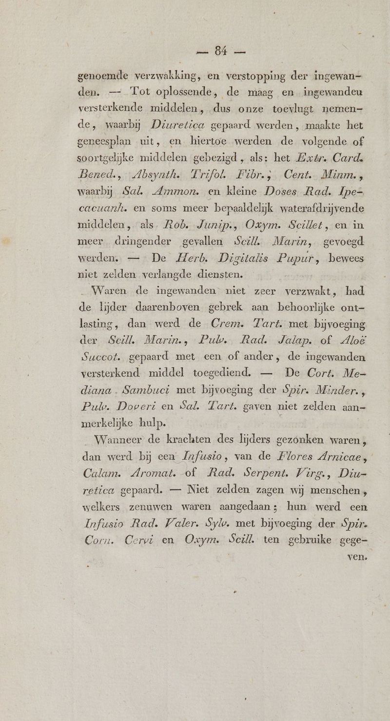 sos DE a genoemde verzwakking, en verstopping der ingewan— den. — Tot oplossende, de maag en ingewandeu versterkende middelen, dus onze toevlugt nemen- de, waarbij Deuretica gepaard. werden , maakte het geneesplan wit, en. hiertoe werden de volgende of soortgelijke middelen gebezigd , als: het Exér. Cards Bened., Absynth. Trifol. Fibr., Cent. Minm. , waarbij Sal, Ammon. en kleine Doses Rad. Ipe= cacuanh. en soms meer bepaaldelijk waterafdrijvende middelen, als. Rob. Junip., Oxym. Scillet, en in. meer dringender gevallen Scz/, Marin, gevoegd. werden. —- De Merb. Digitalis Cuts bewees niet zelden verlangde diensten. Waren de ingewanden” niet zeer ae had. de lijder daarenboven gebrek aan behoorlijke ont- lasting, dan werd de Crem. Tart. met bijvoeging der Seil. Marin., Pul. Rad. Jalap. of dloë Succot. gepaard met een of ander, de ingewanden versterkend middel toegediend. — De Cort. Me- diana. Sambuct met bijvoeging der Spir. Minder., Pul. Doveri en Sal. Tart. gaven niet zelden aan- merkelijke hulp. | Wanneer de krachten des lijders gezonken waren, dan werd bij een Jnfusio, van de Flores Arnicae, Calam. Aromat. of Rad. Serpent. Virg., Diu- retica gepaard. — Niet zelden zagen wij menschen, welkers zenuwen waren aangedaan; hun werd een Infusto Rad. Waler. Syl. met bijvoeging der Spr. Corn. Gervr en age: Scill ten gebruike gege- ven.