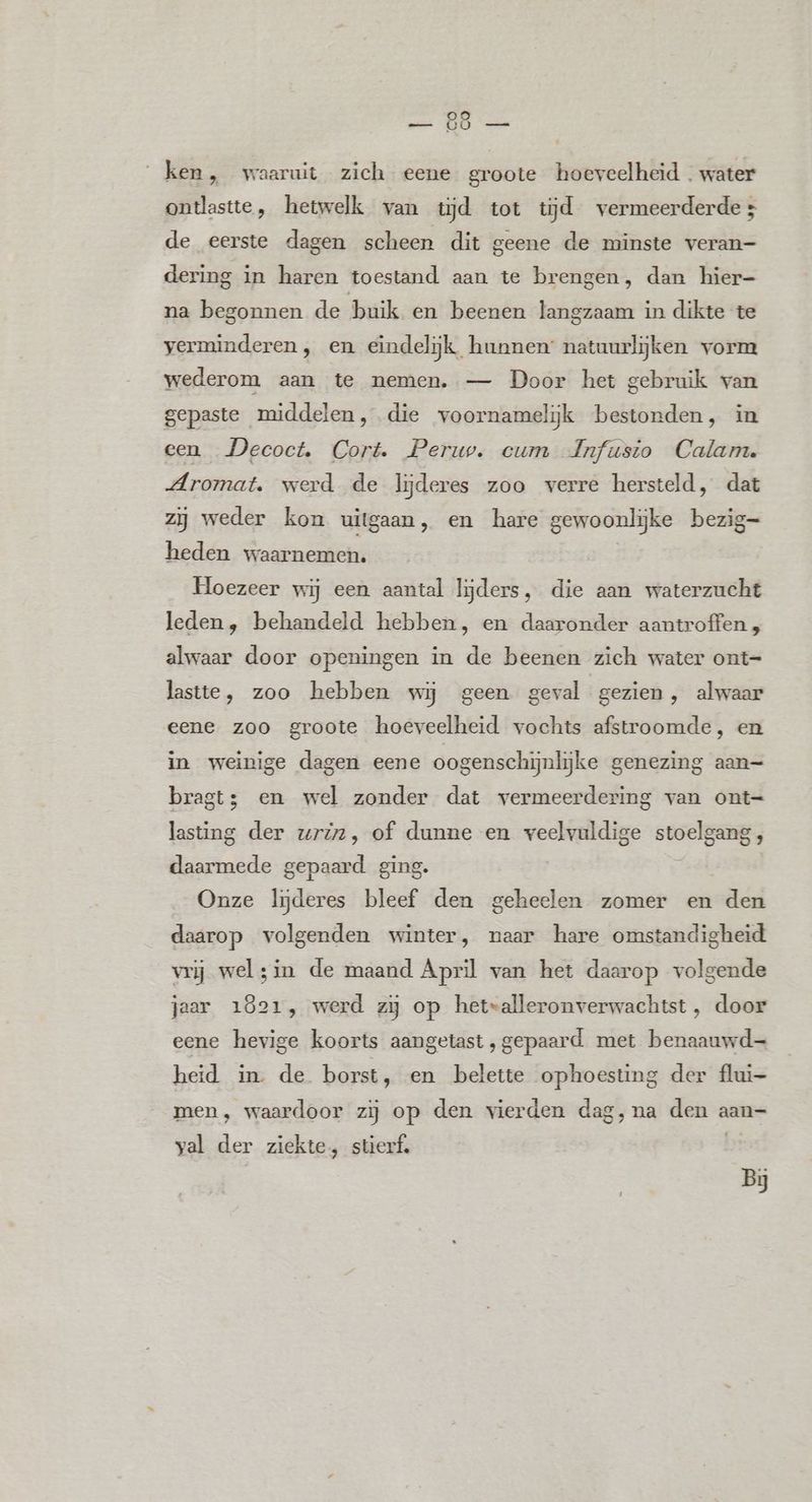 ken, waaruit zich eene groote hoeveelheid - water ontlastte, hetwelk van tjd tot tijd vermeerderde; de eerste dagen scheen dit geene de minste veran- dering in haren toestand aan te brengen, dan hier- na begonnen de buik en beenen langzaam in dikte te verminderen , en eindelijk hunnen: natuurlijken vorm wederom aan te nemen. — Door het gebruik van gepaste middelen, die voornamelijk bestonden, in een _Decoct. Cort. Peruv. cum Jnfusto Calam. Aromat. werd de lijderes zoo verre hersteld, dat zij weder kon uitgaan, en hare gewoonlijke bezig- heden waarnemen. | Hoezeer wij een aantal lijders, die aan waterzucht leden, behandeld hebben, en daaronder aantroffen , alwaar door openingen in de beenen zich water ont= laste, zoo hebben wij geen geval gezien, alwaar eene zoo groote hoeveelheid vochts afstroomde, en in weinige dagen eene oogenschijnlijke genezing aan= bragt3 en wel zonder dat vermeerdering van ont= lasting der uriz, of dunne en veelvuldige stoelgang, daarmede gepaard ging. Onze ljderes bleef den geheelen zomer en den daarop volgenden winter, naar hare omstandigheid vrij welsin de maand April van het daarop volgende jaar 1821, werd zy op het»alleronverwachtst , door eene hevige koorts aangetast ‚gepaard met benaauwd- heid in. de borst, en belette ophoesting der flui- men, waardoor zij op den vierden dag, na den aan= yal der ziekte, stierf, Bi