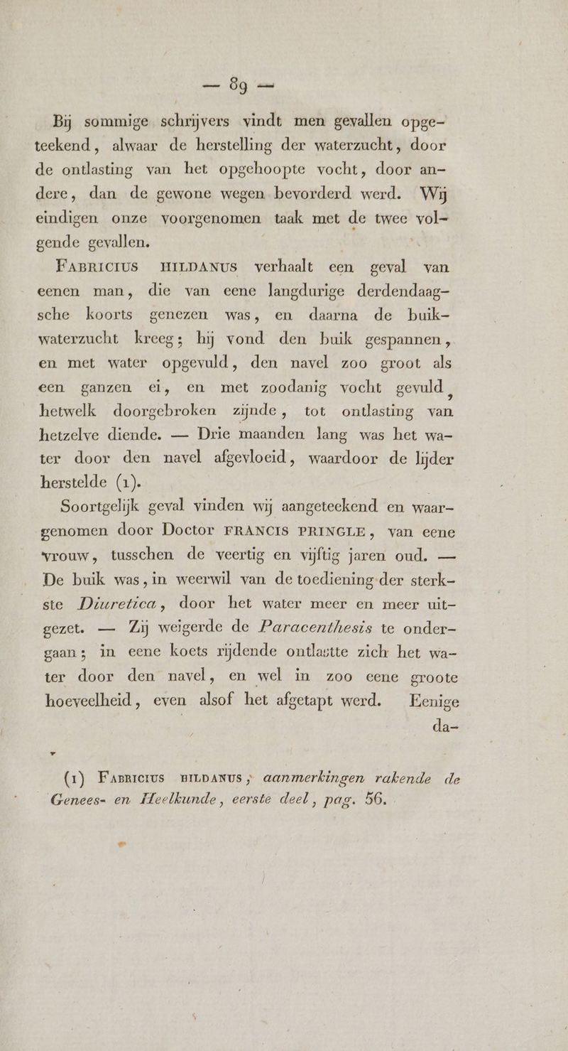 Bij sommige schrijvers vindt men gevallen opge- teekend , alwaar de herstelling der waterzucht, door de ontlasting van het opgehoopte vocht, door an- dere, dan de gewone wegen bevorderd werd. Wij eindigen onze voorgenomen taak met de twee vol- gende gevallen. | | FABRICIUS HILDANUS verhaalt een geval van eenen man, die van eene langdurige derdendaag- sche koorts genezen was, en daarna de buik- waterzucht kreeg; hij vond den buik gespannen, en met water opgevuld, den navel zoo groot als een ganzen ei, en met zoodanig vocht gevuld, hetwelk doorgebroken zijnde, tot ontlasting van hetzelve diende. — Drie maanden lang was het wa- ter door den navel afgevloeid, waardoor de lijder herstelde (1). | | Soortgelijk geval vinden wij aangeteekend en waar genomen door Doctor FRANCIS PRINGLE, van eene vrouw, tusschen de veertig en vijftig jaren oud. — De buik was, in weerwil van de toediening-der sterk- ste Diuretica, door het water meer en meer uit- gezet. — Zij weigerde de Paracenthesis te onder- gaans in eene koets rijdende ontlastte zich het wa- ter door den navel, en wel in zoo eene groote hoeveelheid, even alsof het afgetapt werd. Eenige da- (1) Faprrcrus wBiLpANUs ; aanmerkingen rakende de Genees- en Meelkunde, eerste deel, pag. 56.