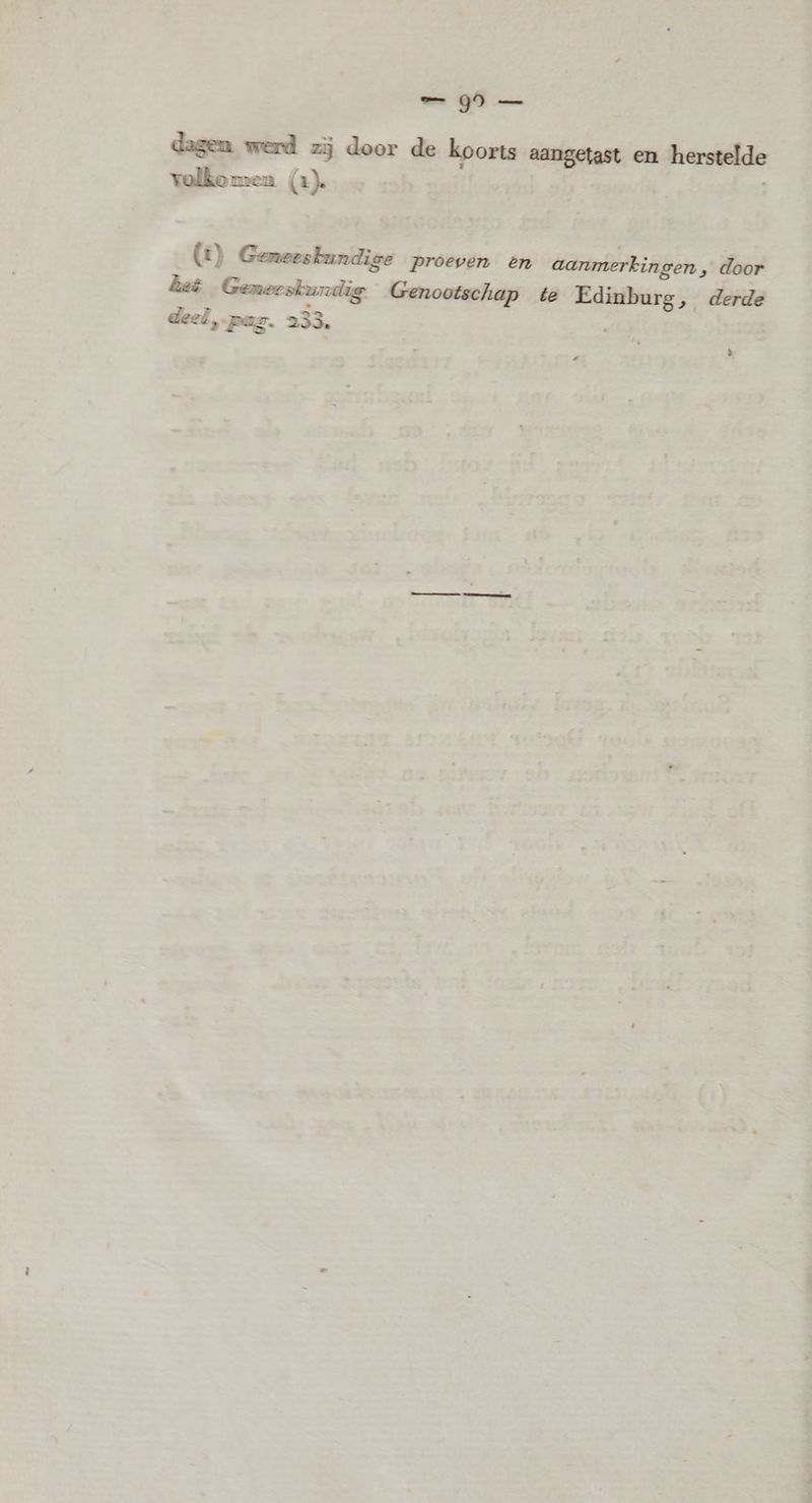 _ Q5 — dagen werd zij door de koorts aangetast en herstelde volkomen (1). | (1) Geneeskundige proeven én aanmerkingen » door deë Gemeeskurdig Genootschap te Edinburg, derde deel pag. 233. 3 z