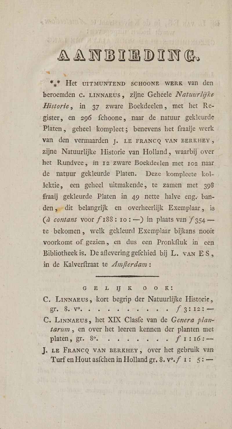 AANBIBDING. We «* Het UITMUNTEND SCHOONE WERK van den Ei beroemden Cc. LINNAEUS, zijne Geheele Natuurlijke Historie, in 37 zware Boekdeelen, met het Re- Sister, en 296 fchoone, naar de natuur gekleurde Platen, geheel kompleet; benevens het fraaije werk van den vermaarden j. LE FRANCQ VAN BERKHEY 3 zijne Natuurlijke Historie van Holland, waarbij over het Rundvee, in ro zware Boekdeelen met roe naar de natuur gekleurde Platen. Deze kompleete kol- lektie, een geheel uitmakende, te zamen met 308 fraaij gekleurde Platen in 49 nette halve eng ban- den „dit belangrijk en overheerlijk Exemplaar, is (& contant voor f 188: ro : —) in plaats van Í 354 — te bekomen, welk gekleurd Exemplaar bijkans nooit voorkomt of gezien, en dus een Pronkftuk in een Bibliotheek is. De aflevering gefchied bij L. van ES, in de Kalverftraat te Zmflerdam : GOBLIN KL De Dak Et C. LiNNAEus, kort begrip der Natuurlijke Historie , Sf. 8. VO, ° e e e e . . e e Jas ) SO een C. Linnaeus, het XIX Clasfe van de Genera plan- tarum , en over het leeren kennen der planten met platen, gr. 8e. e & . e e Dd e Á Ï s 16 Nl amame J. zE FRANCQ VAN BERKHEY, Over het gebruik van Turf en Hout asfchen in Holland gr. 8. v°.f 1: 5: —