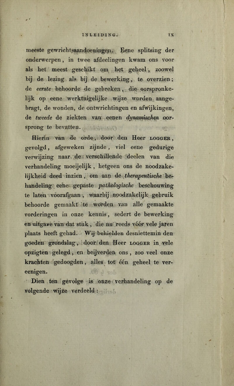 meeste gewrichtsaandoeningen. Eene splitsing der onderwerpen, in twee afdeelingen kwam ons voor als het meest geschikt om het geheel, zoowel bij de lezing als hij de bewerking, te overzien; de eerste behoorde de gebreken, die oorspronke¬ lijk op eene werktuigelijke wijze worden aange- bragt, de wonden, de ontwrichtingen en afwijkingen, de tweede de ziekten van eenen dynami&chen oor¬ sprong te bevatten. Hierin van de orde, door den Heer logger , gevolgd, afgeweken zijnde, viel eene gedurige verwijzing naar de verschillende deelen van die verhandeling moeijelijk , hetgeen ons de noodzake¬ lijkheid deed inzien, om aan d z ^therapeutische be¬ handeling eehe gepaste pathologische beschouwing te laten voorafgaan , waarbij noodzakelijk gebruik behoorde gemaakt 'te worden van alle gemaakte vorderingen in onze kennis, sedert de bewerking en uitgave van dat stuk , die nu reeds vóór vele jaren plaats heeft gehad. Wij behielden desniettemin den goeden grondslag, door den Heer logger in vele opzigten gelegd, en beijverden ons, zoo veel onze krachten gedoogden, alles tot één geheel te ver- eenigen. Dien ten gevolge is onze verhandeling op de volgende wijze verdeeld :