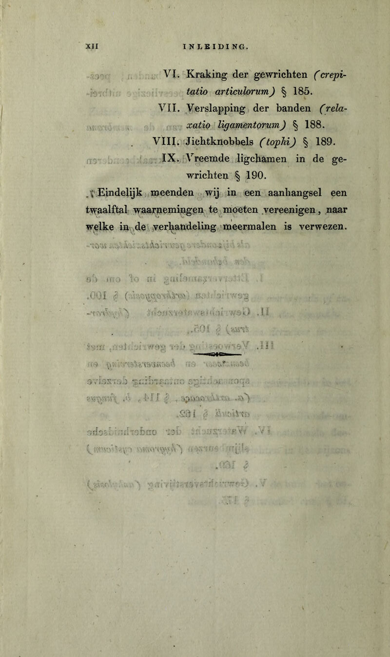 VI. Kraking der gewrichten (crepi- tatio articulorum) § 185. VII. Verslapping der banden (’rela- xatio ligamentorum) § 188. VIII. Jiehtknobbels (tophi) § 189. IX. Vreemde ligchamen in de ge¬ wrichten § 190. _ ; Eindelijk meenden wij in een aanhangsel een twaalftal waarnemingen te moeten vereenigen, naar welke in de verhandeling meermalen is verwezen. ‘ •» •' oU MK> ‘1 O n i I V 'i v (. . £ .001 !? ( i\ts*v»'/ ». ■ v iibfi GO! • i i ws«,) .11 v.i iwag Via ÏV • -'rf.' V'ï.sV .1 1 i.. ... . \V';’ u» ’io» w Ovi.'>Sv:».J : . ;irro spkd ,0* , bil i ,£3i ’ó •») ihïöiStn odsói.'.nlr cfcao • . - rV; .V’ lAf