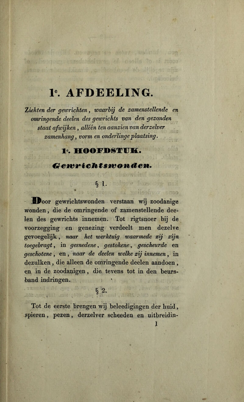 F. AFDEELING. Ziekten der gewrichten, waarbij de zamenstellende en omringende deelen des gewrichts van den gezonden staat afwijken, alléén ten aanzien van derzelver zamenhang, vorm en onderlinge plaatsing. T . HOOFDSTUK. GewricHtswonaen. § i. M^oor gewrichtswonden verstaan wij zoodanige wonden, die de omringende of zamenstellende dee- len des gewrichts innemen. Tot rigtsnoer bij de voorzegging en genezing verdeelt men dezelve gevoegelijk, naar het werktuig waarmede zij zijn toegebragt, in gesnedene, gestokene, gescheurde en gesckotene , en, naar de deelen welke zij innemen, in dezulken, die alleen de omringende deelen aandoen , en in de zoodanigen, die tevens tot in den beurs* band indringen. §2. Tot de eerste brengen wij beleedigingen der buid, spieren, pezen, derzelver scbeeden en uitbreidin-