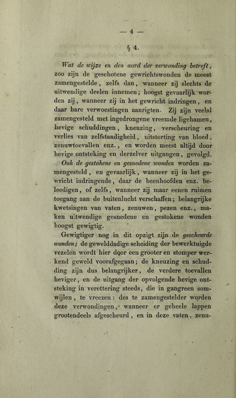 § 4. Wat de wijze en den aard der verwonding betreft, zoo zijn de geschotene gewrichtswonden de meest zamengestelde, zelfs dan, wanneer zij slechts de uitwendige deelen innemen; hoogst gevaarlijk wor¬ den zij , wanneer zij in het gewricht indringen, en daar hare verwoestingen aanrigten. Zij zijn veelal zamengesteld met ingedrongene vreemde ligchamen, hevige schuddingen, kneuzing, verscheuring en verlies van zelfstandigheid, uitstorting van bloed, zenuwtoevallen enz., en worden meest altijd door hevige ontsteking en derzelver uitgangen, gevolgd. Ook de gestohene en gesnedene wonden worden za¬ mengesteld , en gevaarlijk, wanneer zij in het ge¬ wricht indringende, daar de beenhoofden enz. be- leedigen, of zelfs, wanneer zij maar eenen ruimen toegang aan de buitenlucht verschaffen; belangrijke kwetsingen van vaten, zenuwen, pezen enz., ma¬ ken uitwendige gesnedene en gestokene wonden hoogst gewigtig. Gewigtiger nog in dit opzigt zijn de gescheurde wonden; de gewelddadige scheiding der bewerktuigde vezelen wordt hier dqor een grooter en stomper wer¬ kend geweld voorafgegaan; de kneuzing en schud¬ ding zijn dus belangrijker, de verdere toevallen heviger, en de uitgang der opvolgende hevige ont¬ steking in verettering steeds, die in gangreen som¬ wijlen , te vreezen : des te zamengestelder worden deze verwondingen, wanneer er geheele lappen grootendeels afgescheurd , en in deze vaten, zenu-