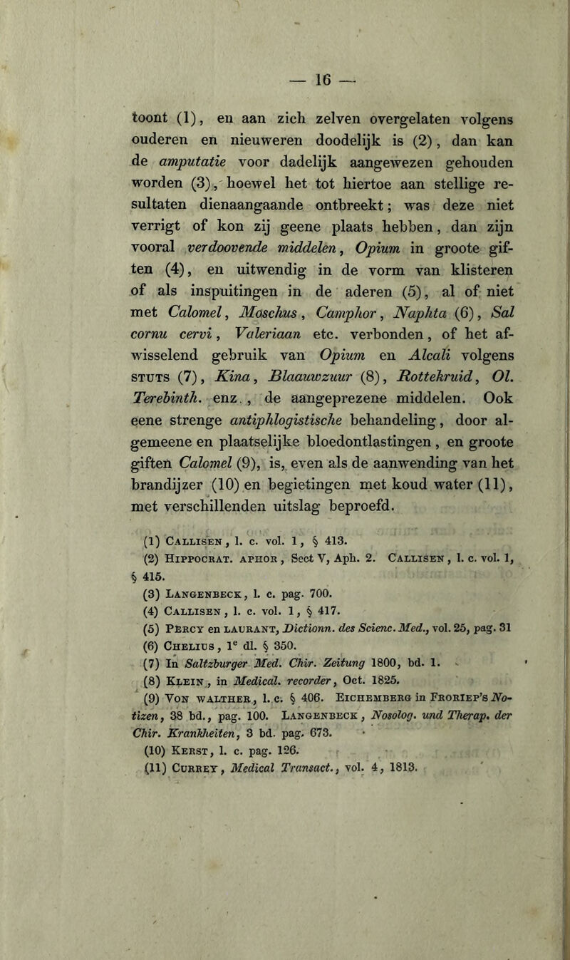 toont (1), en aan zich zelven overgelaten volgens ouderen en nieuweren doodelijk is (2), dan kan de amputatie voor dadelijk aangewezen gehouden worden (3), hoewel het tot hiertoe aan stellige re¬ sultaten dienaangaande ontbreekt; was deze niet verrigt of kon zij geene plaats hebben, dan zijn vooral verdoovende middelen, Opium in groote gif¬ ten (4), en uitwendig in de vorm van klisteren of als inspuitingen in de aderen (5), al of niet met Calomel, Moschus, Campltor, Naplita (6), Sal cornu cervi, Valeriaan etc. verbonden, of het af¬ wisselend gebruik van Opium en Alcali volgens stuts (7), Kina, Blaauwzuur (8), JRottekruid, 01. Terebinth. enz , de aangeprezene middelen. Ook eene strenge antiphlogistische behandeling, door al- gemeene en plaatselijke bloedontlastingen , en groote giften Calomel (9), is, even als de aanwending van het brandijzer (10) en begietingen met koud water (11), met verschillenden uitslag beproefd. (1) Callisen , 1. c. vol. 1, § 413. (2) Hippocrat. aphor , Sect V, Apli. 2. Callisen , 1. c. vol. 1, § 415. (3) Langenbeck, 1. c. pag. 700. (4) Callisen , 1. c. vol. 1, § 417. (5) Percy en laurant, Dictionn. des Scienc. Med., vol. 25, pag. 31 (6) Chelius , le dl. § 350. (7) In Saltzburger Med. Chir. Zeitung 1800, bd. 1. (8) Klein, in Medical. recorder, Oct. 1825. (9) Von walther , 1. c. § 406. Eichemberg in Froriep’s No- tizen, 38 bd., pag. 100. Langenbeck , Nosolog. und Therap. der Chir. Krankheiten, 3 bd. pag. 673. (10) Kerst, 1. c. pag. 126. (11) Cürrey, Medical Transact., vol. 4, 1813.