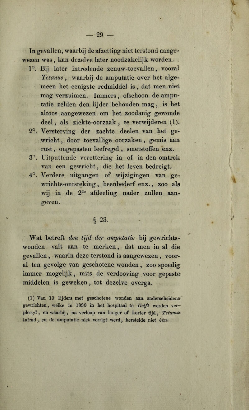 In gevallen, waarbij de afzetting niet terstond aange¬ wezen was , kan dezelve later noodzakelijk worden. 1°. Bij later intredende zenuw-toevallen, vooral Tetanus, waarbij de amputatie over het alge¬ meen het eenigste redmiddel is, dat men niet mag verzuimen. Immers , ofschoon de ampu¬ tatie zelden den lijder behouden mag, is het altoos aangewezen om het zoodanig gewonde deel, als ziekte-oorzaak , te verwijderen (1). 2°. Versterving der zachte deelen van het ge¬ wricht , door toevallige oorzaken, gemis aan rust, ongepasten leefregel, smetstoffen enz. 3°. Uitputtende verettering in of in den omtrek van een gewricht, die het leven bedreigt. 4°. Verdere uitgangen of wijzigingen van ge- wrichts-ontsteking, beenbederf enz., zoo ala wij in de 2de afdeeling nader zullen aan¬ geven. § 23. Wat betreft den tijd der amputatie bij gewrichts- wonden valt aan te merken, dat men in al die gevallen , waarin deze terstond is aangewezen , voor¬ al ten gevolge van geschotene wonden, zoo spoedig immer mogelijk, mits de verdooving voor gepaste middelen is geweken, tot dezelve overga. (1) Van 10 lijders met geschotene wonden aan onderscheidene gewrichten, welke in 1830 in het hospitaal te Delft werden ver¬ pleegd , en waarbij, na verloop van langer of korter tijd, Tetanus intrad, en de amputatie niet verrigt werd, herstelde niet één..