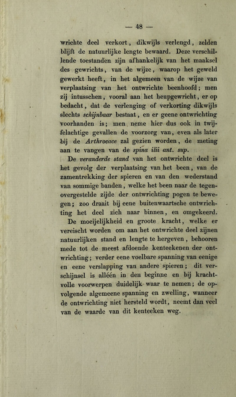 wrichte deel verkort, dikwijls verlengd, zelden blijft de natuurlijke lengte bewaard. Deze verschil¬ lende toestanden zijn afhankelijk van het maaksel des gewrichts, van de wijze, waarop het geweld gewerkt heeft, in het algemeen van de wijze van verplaatsing van het ontwrichte beenhoofd; men zij intusschen, vooral aan het heupgewricht, er op bedacht, dat de verlenging of verkorting dikwijls slechts schijnbaar bestaat, en er geene ontwrichting voorhanden is; men neme hier dus ook in twij¬ felachtige gevallen de voorzorg van, even als later bij de Arthrocace zal gezien worden, de meting aan te vangen van de spina ilii ant. sup. De veranderde stand van het ontwrichte deel is het gevolg der verplaatsing van het been, van de zamentrekking der spieren en van den wederstand van sommige banden , welke het been naar de tegen¬ overgestelde zijde der ontwrichting pogen te bewe¬ gen; zoo draait bij eene buitenwaartsche ontwrich¬ ting het deel zich naar binnen, en omgekeerd. De moeijelijkheid en groote kracht, welke er vereischt worden om aan het ontwrichte deel zijnen natuurlijken stand en lengte te hergeven , behooren mede tot de meest afdoende kenteekenen der ont¬ wrichting ; verder eene voelbare spanning van eenige en eene verslapping van andere spieren; dit ver¬ schijnsel is alléén in den beginne en bij kracht¬ volle voorwerpen duidelijk waar te nemen; de op¬ volgende algemeene spanning en zwelling, wanneer de ontwrichting niet hersteld wordt, neemt dan veel van de waarde van dit kenteeken weg.